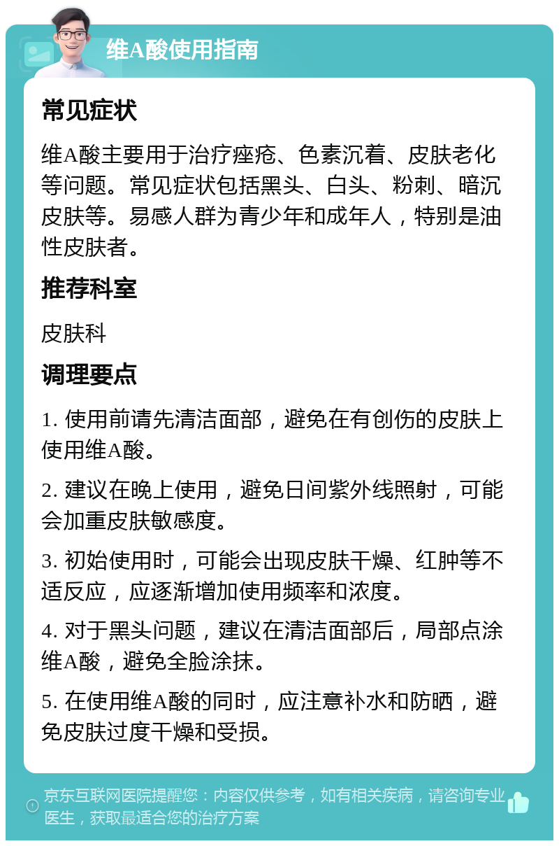 维A酸使用指南 常见症状 维A酸主要用于治疗痤疮、色素沉着、皮肤老化等问题。常见症状包括黑头、白头、粉刺、暗沉皮肤等。易感人群为青少年和成年人，特别是油性皮肤者。 推荐科室 皮肤科 调理要点 1. 使用前请先清洁面部，避免在有创伤的皮肤上使用维A酸。 2. 建议在晚上使用，避免日间紫外线照射，可能会加重皮肤敏感度。 3. 初始使用时，可能会出现皮肤干燥、红肿等不适反应，应逐渐增加使用频率和浓度。 4. 对于黑头问题，建议在清洁面部后，局部点涂维A酸，避免全脸涂抹。 5. 在使用维A酸的同时，应注意补水和防晒，避免皮肤过度干燥和受损。