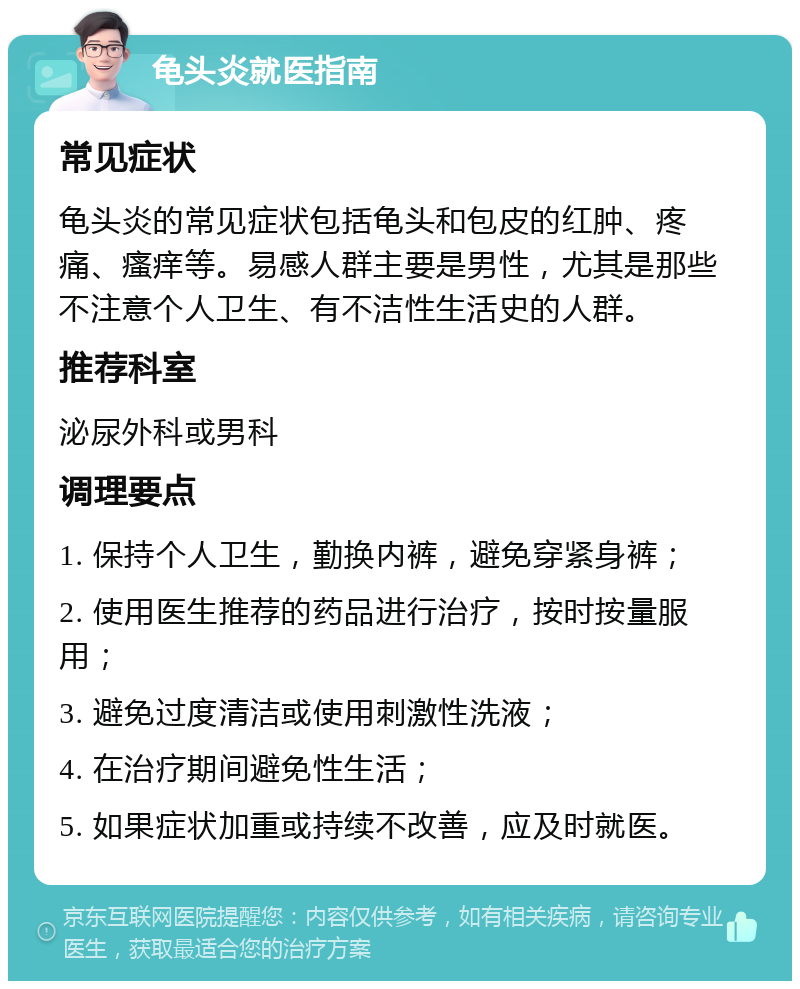 龟头炎就医指南 常见症状 龟头炎的常见症状包括龟头和包皮的红肿、疼痛、瘙痒等。易感人群主要是男性，尤其是那些不注意个人卫生、有不洁性生活史的人群。 推荐科室 泌尿外科或男科 调理要点 1. 保持个人卫生，勤换内裤，避免穿紧身裤； 2. 使用医生推荐的药品进行治疗，按时按量服用； 3. 避免过度清洁或使用刺激性洗液； 4. 在治疗期间避免性生活； 5. 如果症状加重或持续不改善，应及时就医。