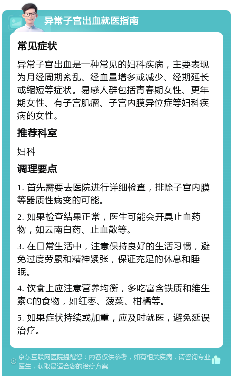 异常子宫出血就医指南 常见症状 异常子宫出血是一种常见的妇科疾病，主要表现为月经周期紊乱、经血量增多或减少、经期延长或缩短等症状。易感人群包括青春期女性、更年期女性、有子宫肌瘤、子宫内膜异位症等妇科疾病的女性。 推荐科室 妇科 调理要点 1. 首先需要去医院进行详细检查，排除子宫内膜等器质性病变的可能。 2. 如果检查结果正常，医生可能会开具止血药物，如云南白药、止血散等。 3. 在日常生活中，注意保持良好的生活习惯，避免过度劳累和精神紧张，保证充足的休息和睡眠。 4. 饮食上应注意营养均衡，多吃富含铁质和维生素C的食物，如红枣、菠菜、柑橘等。 5. 如果症状持续或加重，应及时就医，避免延误治疗。