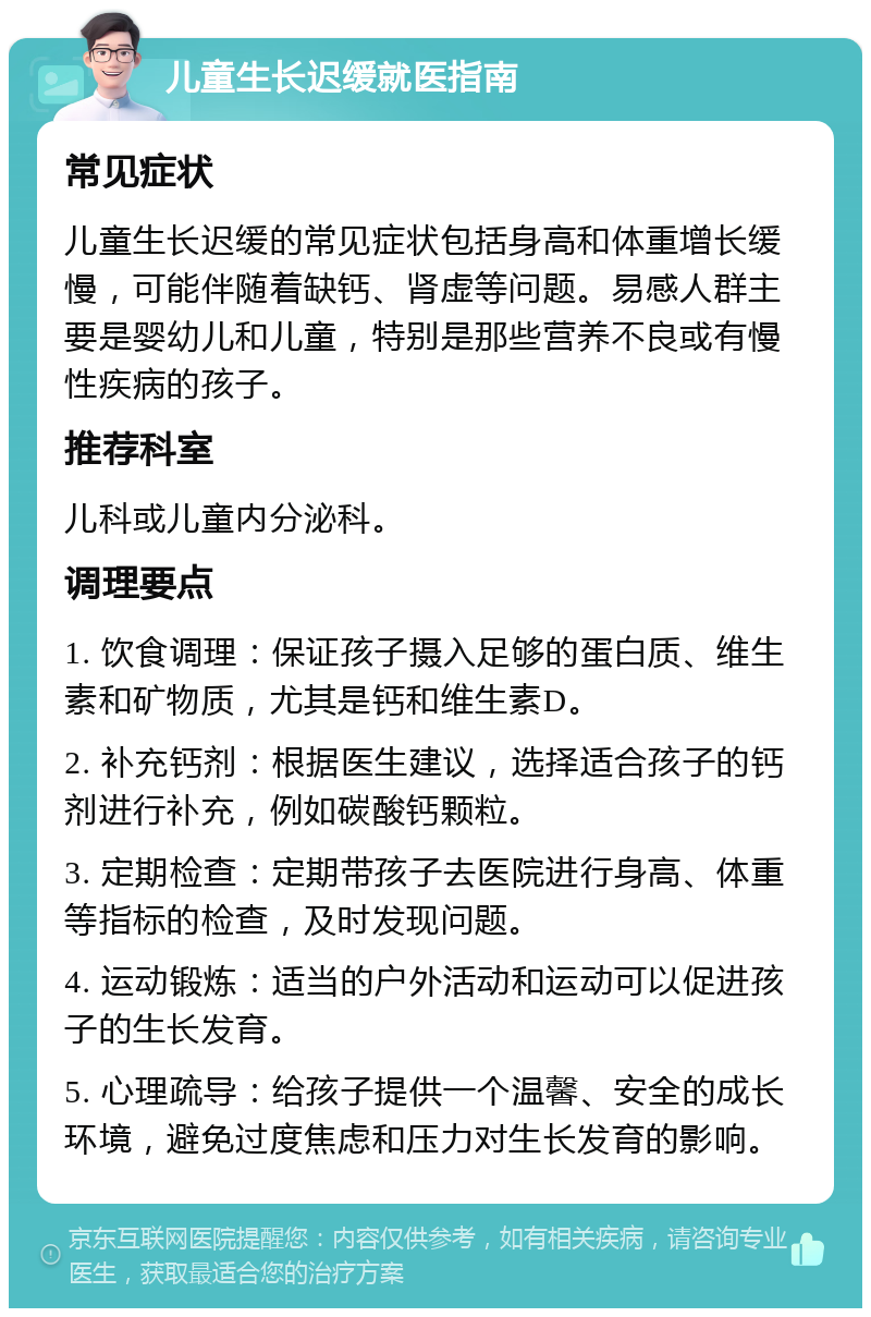 儿童生长迟缓就医指南 常见症状 儿童生长迟缓的常见症状包括身高和体重增长缓慢，可能伴随着缺钙、肾虚等问题。易感人群主要是婴幼儿和儿童，特别是那些营养不良或有慢性疾病的孩子。 推荐科室 儿科或儿童内分泌科。 调理要点 1. 饮食调理：保证孩子摄入足够的蛋白质、维生素和矿物质，尤其是钙和维生素D。 2. 补充钙剂：根据医生建议，选择适合孩子的钙剂进行补充，例如碳酸钙颗粒。 3. 定期检查：定期带孩子去医院进行身高、体重等指标的检查，及时发现问题。 4. 运动锻炼：适当的户外活动和运动可以促进孩子的生长发育。 5. 心理疏导：给孩子提供一个温馨、安全的成长环境，避免过度焦虑和压力对生长发育的影响。