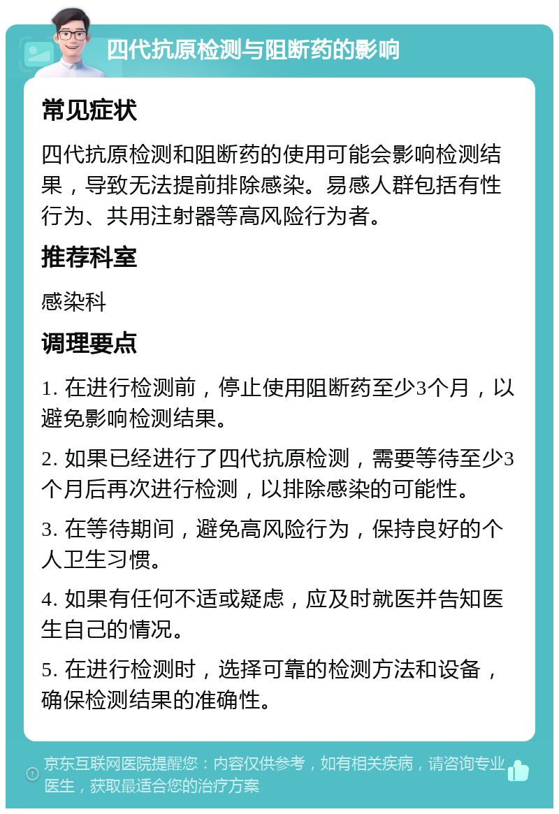 四代抗原检测与阻断药的影响 常见症状 四代抗原检测和阻断药的使用可能会影响检测结果，导致无法提前排除感染。易感人群包括有性行为、共用注射器等高风险行为者。 推荐科室 感染科 调理要点 1. 在进行检测前，停止使用阻断药至少3个月，以避免影响检测结果。 2. 如果已经进行了四代抗原检测，需要等待至少3个月后再次进行检测，以排除感染的可能性。 3. 在等待期间，避免高风险行为，保持良好的个人卫生习惯。 4. 如果有任何不适或疑虑，应及时就医并告知医生自己的情况。 5. 在进行检测时，选择可靠的检测方法和设备，确保检测结果的准确性。