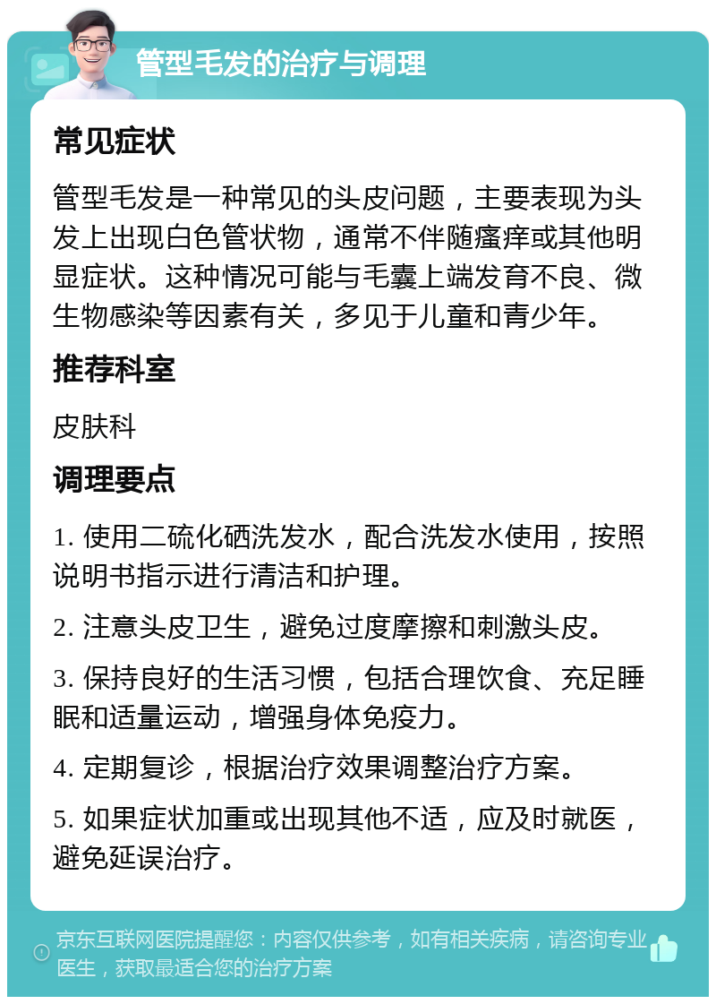 管型毛发的治疗与调理 常见症状 管型毛发是一种常见的头皮问题，主要表现为头发上出现白色管状物，通常不伴随瘙痒或其他明显症状。这种情况可能与毛囊上端发育不良、微生物感染等因素有关，多见于儿童和青少年。 推荐科室 皮肤科 调理要点 1. 使用二硫化硒洗发水，配合洗发水使用，按照说明书指示进行清洁和护理。 2. 注意头皮卫生，避免过度摩擦和刺激头皮。 3. 保持良好的生活习惯，包括合理饮食、充足睡眠和适量运动，增强身体免疫力。 4. 定期复诊，根据治疗效果调整治疗方案。 5. 如果症状加重或出现其他不适，应及时就医，避免延误治疗。