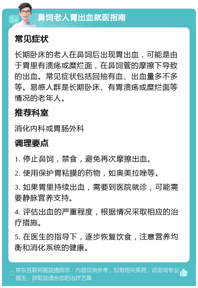 鼻饲老人胃出血就医指南 常见症状 长期卧床的老人在鼻饲后出现胃出血，可能是由于胃里有溃疡或糜烂面，在鼻饲管的摩擦下导致的出血。常见症状包括回抽有血、出血量多不多等。易感人群是长期卧床、有胃溃疡或糜烂面等情况的老年人。 推荐科室 消化内科或胃肠外科 调理要点 1. 停止鼻饲，禁食，避免再次摩擦出血。 2. 使用保护胃粘膜的药物，如奥美拉唑等。 3. 如果胃里持续出血，需要到医院就诊，可能需要静脉营养支持。 4. 评估出血的严重程度，根据情况采取相应的治疗措施。 5. 在医生的指导下，逐步恢复饮食，注意营养均衡和消化系统的健康。