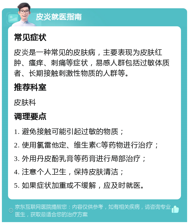 皮炎就医指南 常见症状 皮炎是一种常见的皮肤病，主要表现为皮肤红肿、瘙痒、刺痛等症状，易感人群包括过敏体质者、长期接触刺激性物质的人群等。 推荐科室 皮肤科 调理要点 1. 避免接触可能引起过敏的物质； 2. 使用氯雷他定、维生素C等药物进行治疗； 3. 外用丹皮酚乳膏等药膏进行局部治疗； 4. 注意个人卫生，保持皮肤清洁； 5. 如果症状加重或不缓解，应及时就医。