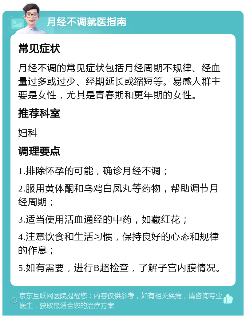 月经不调就医指南 常见症状 月经不调的常见症状包括月经周期不规律、经血量过多或过少、经期延长或缩短等。易感人群主要是女性，尤其是青春期和更年期的女性。 推荐科室 妇科 调理要点 1.排除怀孕的可能，确诊月经不调； 2.服用黄体酮和乌鸡白凤丸等药物，帮助调节月经周期； 3.适当使用活血通经的中药，如藏红花； 4.注意饮食和生活习惯，保持良好的心态和规律的作息； 5.如有需要，进行B超检查，了解子宫内膜情况。