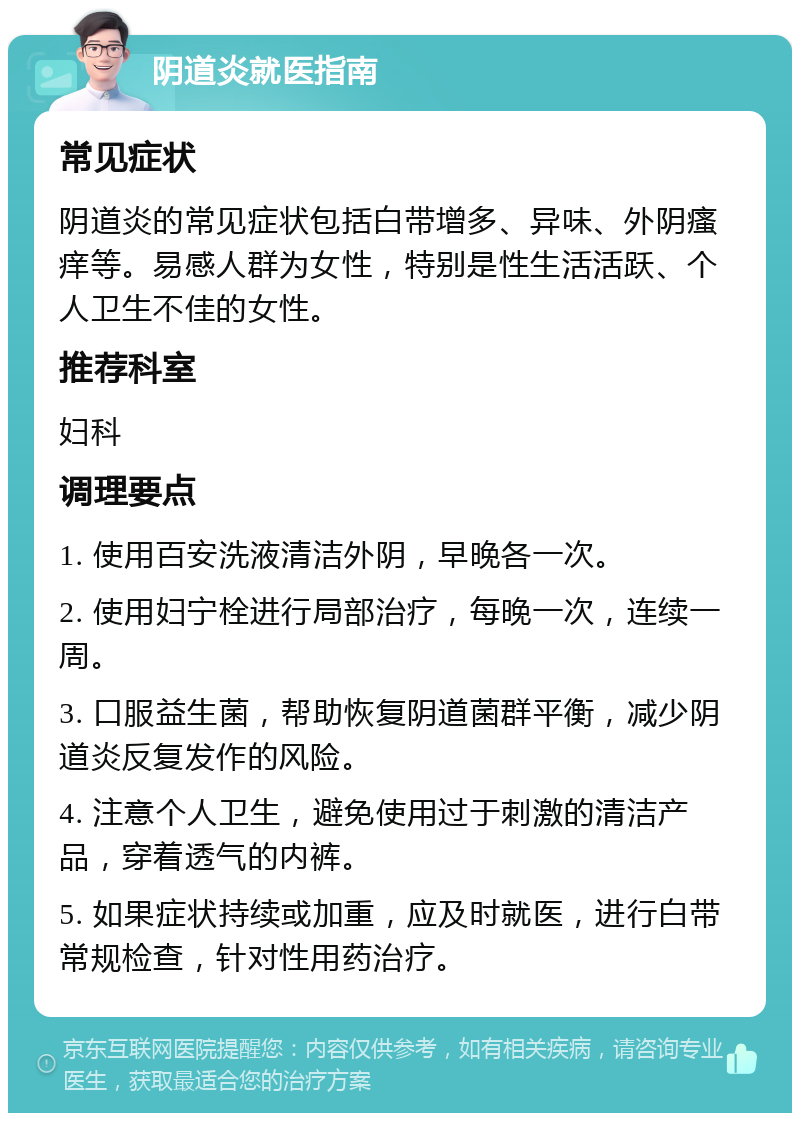 阴道炎就医指南 常见症状 阴道炎的常见症状包括白带增多、异味、外阴瘙痒等。易感人群为女性，特别是性生活活跃、个人卫生不佳的女性。 推荐科室 妇科 调理要点 1. 使用百安洗液清洁外阴，早晚各一次。 2. 使用妇宁栓进行局部治疗，每晚一次，连续一周。 3. 口服益生菌，帮助恢复阴道菌群平衡，减少阴道炎反复发作的风险。 4. 注意个人卫生，避免使用过于刺激的清洁产品，穿着透气的内裤。 5. 如果症状持续或加重，应及时就医，进行白带常规检查，针对性用药治疗。