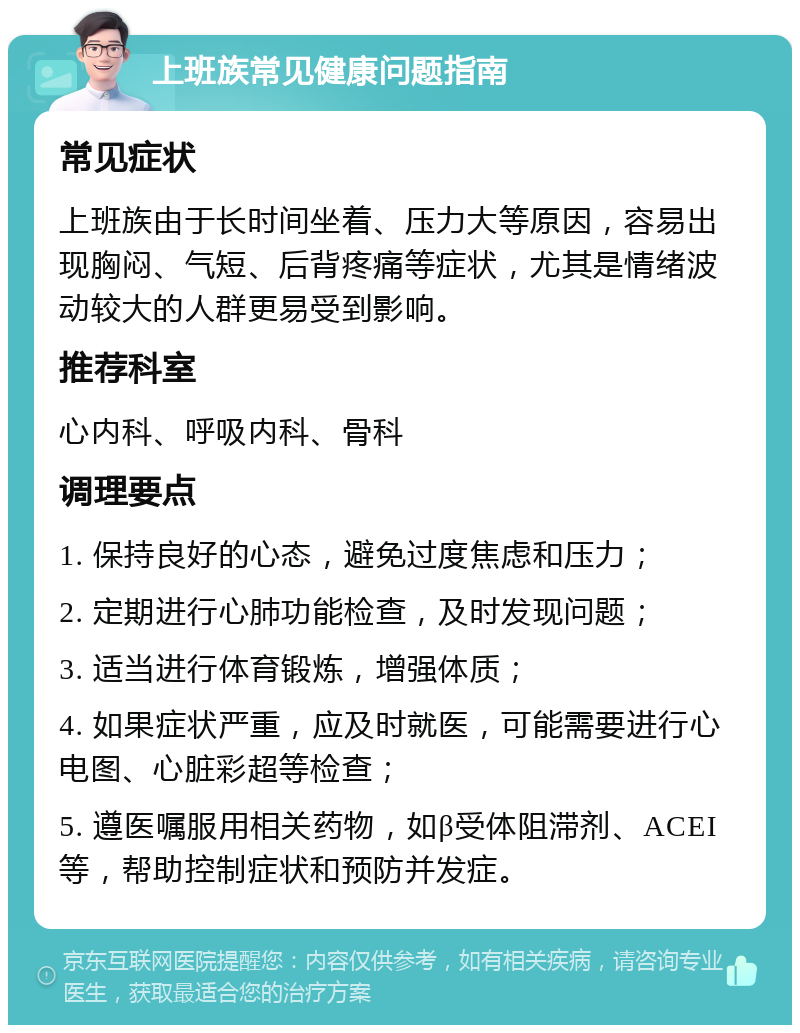 上班族常见健康问题指南 常见症状 上班族由于长时间坐着、压力大等原因，容易出现胸闷、气短、后背疼痛等症状，尤其是情绪波动较大的人群更易受到影响。 推荐科室 心内科、呼吸内科、骨科 调理要点 1. 保持良好的心态，避免过度焦虑和压力； 2. 定期进行心肺功能检查，及时发现问题； 3. 适当进行体育锻炼，增强体质； 4. 如果症状严重，应及时就医，可能需要进行心电图、心脏彩超等检查； 5. 遵医嘱服用相关药物，如β受体阻滞剂、ACEI等，帮助控制症状和预防并发症。