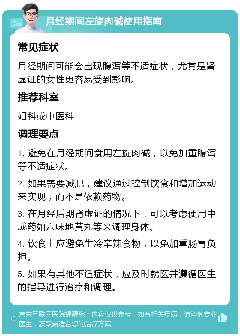 月经期间左旋肉碱使用指南 常见症状 月经期间可能会出现腹泻等不适症状，尤其是肾虚证的女性更容易受到影响。 推荐科室 妇科或中医科 调理要点 1. 避免在月经期间食用左旋肉碱，以免加重腹泻等不适症状。 2. 如果需要减肥，建议通过控制饮食和增加运动来实现，而不是依赖药物。 3. 在月经后期肾虚证的情况下，可以考虑使用中成药如六味地黄丸等来调理身体。 4. 饮食上应避免生冷辛辣食物，以免加重肠胃负担。 5. 如果有其他不适症状，应及时就医并遵循医生的指导进行治疗和调理。