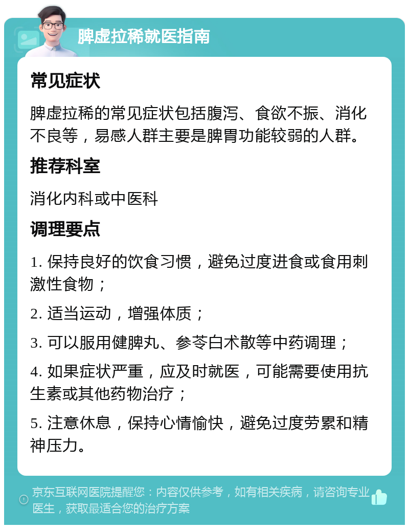 脾虚拉稀就医指南 常见症状 脾虚拉稀的常见症状包括腹泻、食欲不振、消化不良等，易感人群主要是脾胃功能较弱的人群。 推荐科室 消化内科或中医科 调理要点 1. 保持良好的饮食习惯，避免过度进食或食用刺激性食物； 2. 适当运动，增强体质； 3. 可以服用健脾丸、参苓白术散等中药调理； 4. 如果症状严重，应及时就医，可能需要使用抗生素或其他药物治疗； 5. 注意休息，保持心情愉快，避免过度劳累和精神压力。