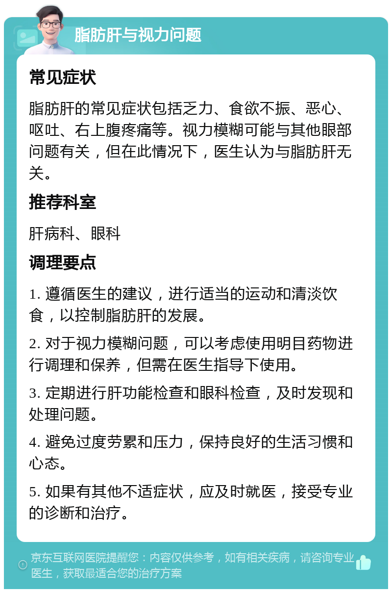 脂肪肝与视力问题 常见症状 脂肪肝的常见症状包括乏力、食欲不振、恶心、呕吐、右上腹疼痛等。视力模糊可能与其他眼部问题有关，但在此情况下，医生认为与脂肪肝无关。 推荐科室 肝病科、眼科 调理要点 1. 遵循医生的建议，进行适当的运动和清淡饮食，以控制脂肪肝的发展。 2. 对于视力模糊问题，可以考虑使用明目药物进行调理和保养，但需在医生指导下使用。 3. 定期进行肝功能检查和眼科检查，及时发现和处理问题。 4. 避免过度劳累和压力，保持良好的生活习惯和心态。 5. 如果有其他不适症状，应及时就医，接受专业的诊断和治疗。