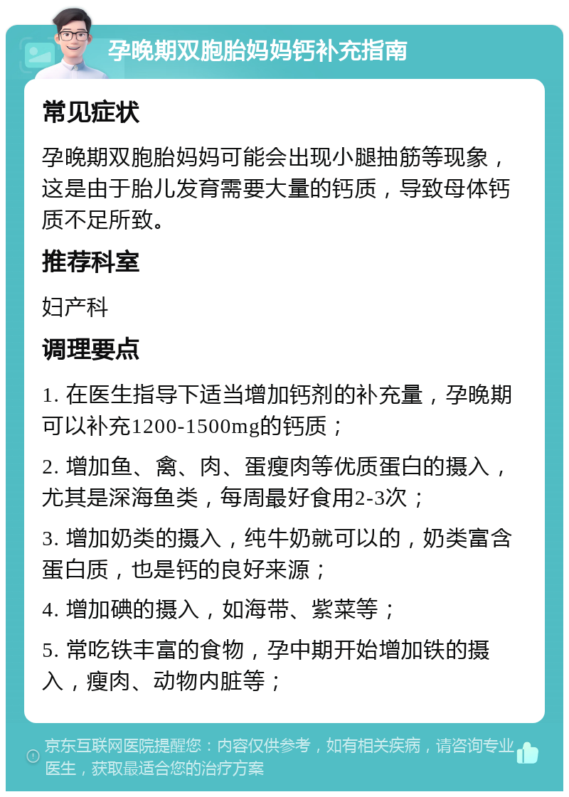 孕晚期双胞胎妈妈钙补充指南 常见症状 孕晚期双胞胎妈妈可能会出现小腿抽筋等现象，这是由于胎儿发育需要大量的钙质，导致母体钙质不足所致。 推荐科室 妇产科 调理要点 1. 在医生指导下适当增加钙剂的补充量，孕晚期可以补充1200-1500mg的钙质； 2. 增加鱼、禽、肉、蛋瘦肉等优质蛋白的摄入，尤其是深海鱼类，每周最好食用2-3次； 3. 增加奶类的摄入，纯牛奶就可以的，奶类富含蛋白质，也是钙的良好来源； 4. 增加碘的摄入，如海带、紫菜等； 5. 常吃铁丰富的食物，孕中期开始增加铁的摄入，瘦肉、动物内脏等；