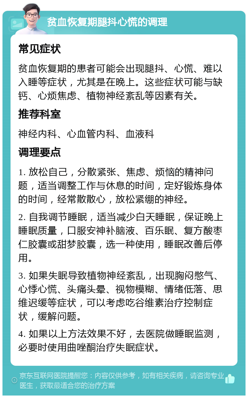 贫血恢复期腿抖心慌的调理 常见症状 贫血恢复期的患者可能会出现腿抖、心慌、难以入睡等症状，尤其是在晚上。这些症状可能与缺钙、心烦焦虑、植物神经紊乱等因素有关。 推荐科室 神经内科、心血管内科、血液科 调理要点 1. 放松自己，分散紧张、焦虑、烦恼的精神问题，适当调整工作与休息的时间，定好锻炼身体的时间，经常散散心，放松紧绷的神经。 2. 自我调节睡眠，适当减少白天睡眠，保证晚上睡眠质量，口服安神补脑液、百乐眠、复方酸枣仁胶囊或甜梦胶囊，选一种使用，睡眠改善后停用。 3. 如果失眠导致植物神经紊乱，出现胸闷憋气、心悸心慌、头痛头晕、视物模糊、情绪低落、思维迟缓等症状，可以考虑吃谷维素治疗控制症状，缓解问题。 4. 如果以上方法效果不好，去医院做睡眠监测，必要时使用曲唑酮治疗失眠症状。