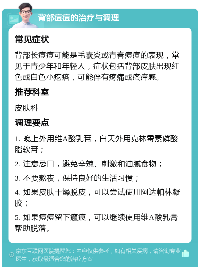 背部痘痘的治疗与调理 常见症状 背部长痘痘可能是毛囊炎或青春痘痘的表现，常见于青少年和年轻人，症状包括背部皮肤出现红色或白色小疙瘩，可能伴有疼痛或瘙痒感。 推荐科室 皮肤科 调理要点 1. 晚上外用维A酸乳膏，白天外用克林霉素磷酸脂软膏； 2. 注意忌口，避免辛辣、刺激和油腻食物； 3. 不要熬夜，保持良好的生活习惯； 4. 如果皮肤干燥脱皮，可以尝试使用阿达帕林凝胶； 5. 如果痘痘留下瘢痕，可以继续使用维A酸乳膏帮助脱落。