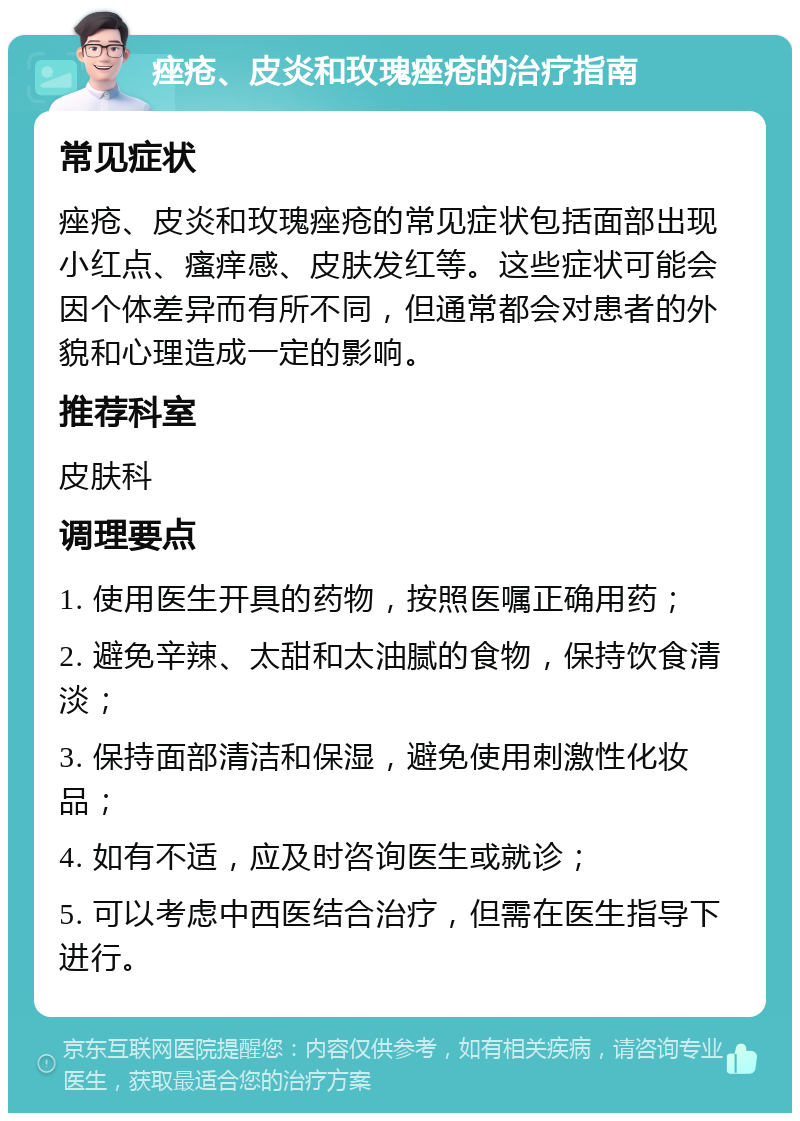 痤疮、皮炎和玫瑰痤疮的治疗指南 常见症状 痤疮、皮炎和玫瑰痤疮的常见症状包括面部出现小红点、瘙痒感、皮肤发红等。这些症状可能会因个体差异而有所不同，但通常都会对患者的外貌和心理造成一定的影响。 推荐科室 皮肤科 调理要点 1. 使用医生开具的药物，按照医嘱正确用药； 2. 避免辛辣、太甜和太油腻的食物，保持饮食清淡； 3. 保持面部清洁和保湿，避免使用刺激性化妆品； 4. 如有不适，应及时咨询医生或就诊； 5. 可以考虑中西医结合治疗，但需在医生指导下进行。