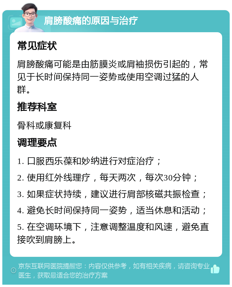 肩膀酸痛的原因与治疗 常见症状 肩膀酸痛可能是由筋膜炎或肩袖损伤引起的，常见于长时间保持同一姿势或使用空调过猛的人群。 推荐科室 骨科或康复科 调理要点 1. 口服西乐葆和妙纳进行对症治疗； 2. 使用红外线理疗，每天两次，每次30分钟； 3. 如果症状持续，建议进行肩部核磁共振检查； 4. 避免长时间保持同一姿势，适当休息和活动； 5. 在空调环境下，注意调整温度和风速，避免直接吹到肩膀上。