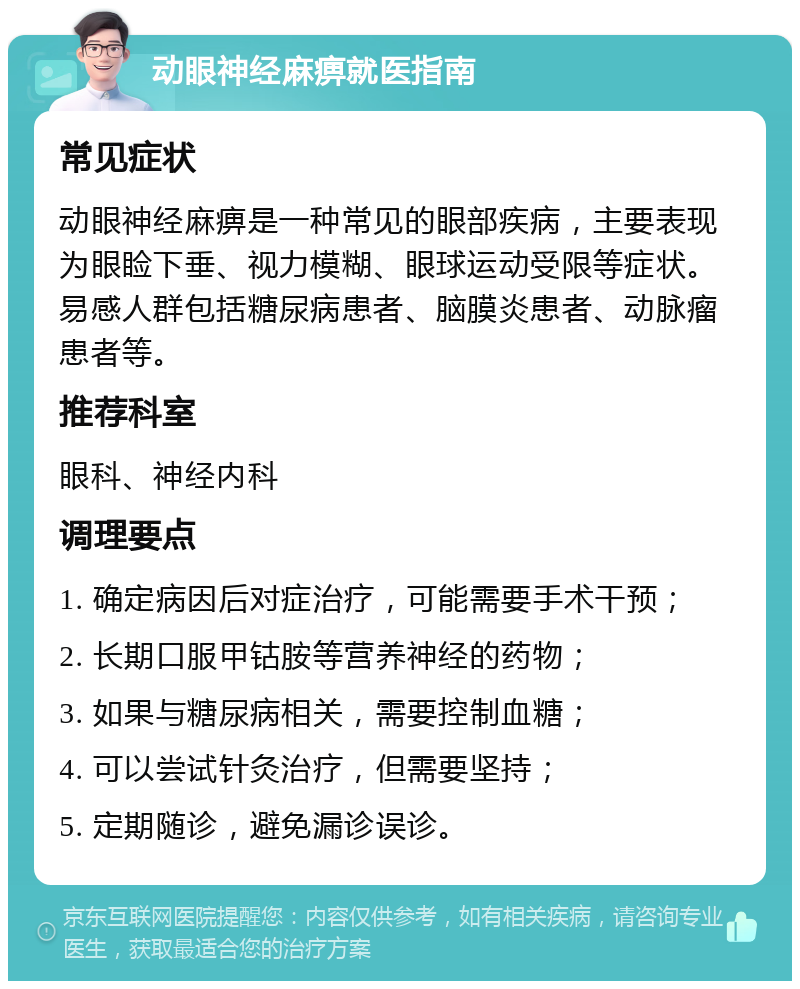 动眼神经麻痹就医指南 常见症状 动眼神经麻痹是一种常见的眼部疾病，主要表现为眼睑下垂、视力模糊、眼球运动受限等症状。易感人群包括糖尿病患者、脑膜炎患者、动脉瘤患者等。 推荐科室 眼科、神经内科 调理要点 1. 确定病因后对症治疗，可能需要手术干预； 2. 长期口服甲钴胺等营养神经的药物； 3. 如果与糖尿病相关，需要控制血糖； 4. 可以尝试针灸治疗，但需要坚持； 5. 定期随诊，避免漏诊误诊。