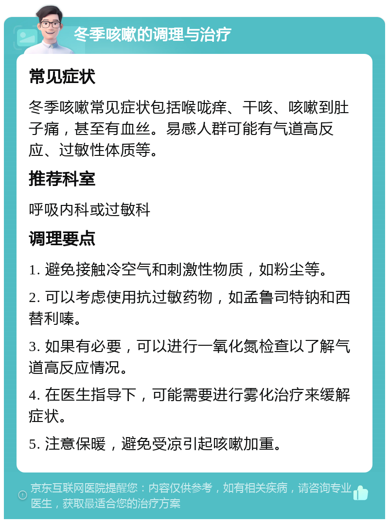 冬季咳嗽的调理与治疗 常见症状 冬季咳嗽常见症状包括喉咙痒、干咳、咳嗽到肚子痛，甚至有血丝。易感人群可能有气道高反应、过敏性体质等。 推荐科室 呼吸内科或过敏科 调理要点 1. 避免接触冷空气和刺激性物质，如粉尘等。 2. 可以考虑使用抗过敏药物，如孟鲁司特钠和西替利嗪。 3. 如果有必要，可以进行一氧化氮检查以了解气道高反应情况。 4. 在医生指导下，可能需要进行雾化治疗来缓解症状。 5. 注意保暖，避免受凉引起咳嗽加重。