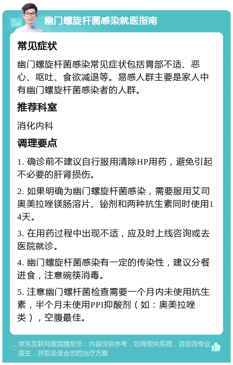 幽门螺旋杆菌感染就医指南 常见症状 幽门螺旋杆菌感染常见症状包括胃部不适、恶心、呕吐、食欲减退等。易感人群主要是家人中有幽门螺旋杆菌感染者的人群。 推荐科室 消化内科 调理要点 1. 确诊前不建议自行服用清除HP用药，避免引起不必要的肝肾损伤。 2. 如果明确为幽门螺旋杆菌感染，需要服用艾司奥美拉唑镁肠溶片、铋剂和两种抗生素同时使用14天。 3. 在用药过程中出现不适，应及时上线咨询或去医院就诊。 4. 幽门螺旋杆菌感染有一定的传染性，建议分餐进食，注意碗筷消毒。 5. 注意幽门螺杆菌检查需要一个月内未使用抗生素，半个月未使用PPI抑酸剂（如：奥美拉唑类），空腹最佳。