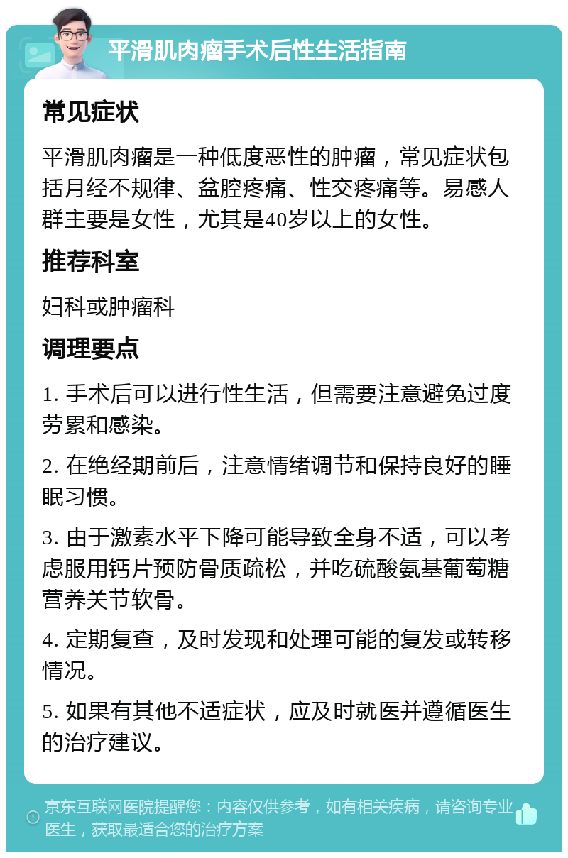 平滑肌肉瘤手术后性生活指南 常见症状 平滑肌肉瘤是一种低度恶性的肿瘤，常见症状包括月经不规律、盆腔疼痛、性交疼痛等。易感人群主要是女性，尤其是40岁以上的女性。 推荐科室 妇科或肿瘤科 调理要点 1. 手术后可以进行性生活，但需要注意避免过度劳累和感染。 2. 在绝经期前后，注意情绪调节和保持良好的睡眠习惯。 3. 由于激素水平下降可能导致全身不适，可以考虑服用钙片预防骨质疏松，并吃硫酸氨基葡萄糖营养关节软骨。 4. 定期复查，及时发现和处理可能的复发或转移情况。 5. 如果有其他不适症状，应及时就医并遵循医生的治疗建议。