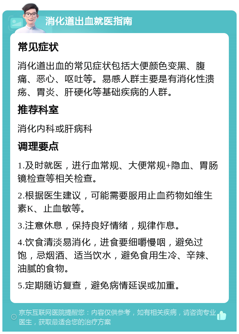 消化道出血就医指南 常见症状 消化道出血的常见症状包括大便颜色变黑、腹痛、恶心、呕吐等。易感人群主要是有消化性溃疡、胃炎、肝硬化等基础疾病的人群。 推荐科室 消化内科或肝病科 调理要点 1.及时就医，进行血常规、大便常规+隐血、胃肠镜检查等相关检查。 2.根据医生建议，可能需要服用止血药物如维生素K、止血敏等。 3.注意休息，保持良好情绪，规律作息。 4.饮食清淡易消化，进食要细嚼慢咽，避免过饱，忌烟酒、适当饮水，避免食用生冷、辛辣、油腻的食物。 5.定期随访复查，避免病情延误或加重。