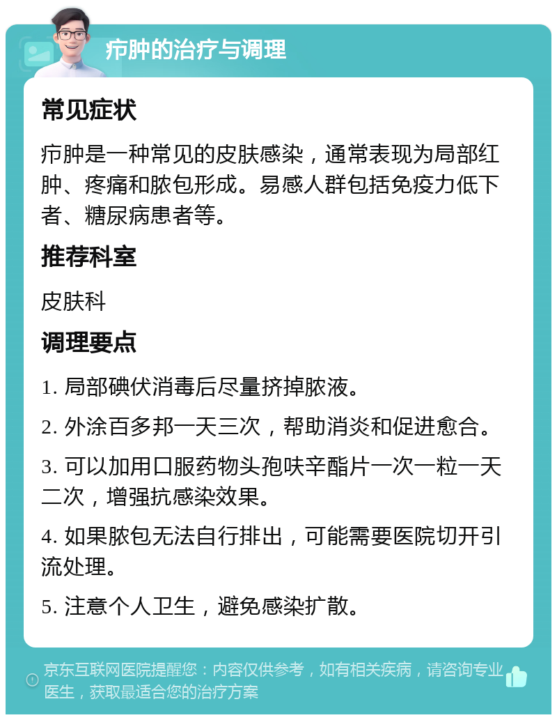 疖肿的治疗与调理 常见症状 疖肿是一种常见的皮肤感染，通常表现为局部红肿、疼痛和脓包形成。易感人群包括免疫力低下者、糖尿病患者等。 推荐科室 皮肤科 调理要点 1. 局部碘伏消毒后尽量挤掉脓液。 2. 外涂百多邦一天三次，帮助消炎和促进愈合。 3. 可以加用口服药物头孢呋辛酯片一次一粒一天二次，增强抗感染效果。 4. 如果脓包无法自行排出，可能需要医院切开引流处理。 5. 注意个人卫生，避免感染扩散。