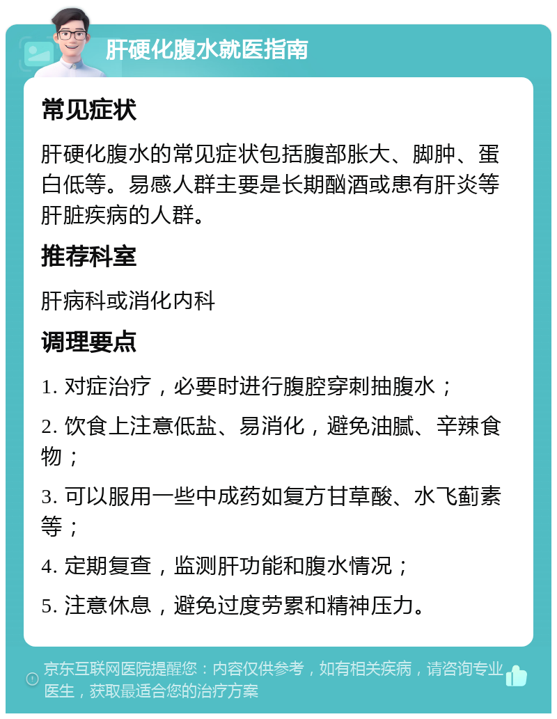 肝硬化腹水就医指南 常见症状 肝硬化腹水的常见症状包括腹部胀大、脚肿、蛋白低等。易感人群主要是长期酗酒或患有肝炎等肝脏疾病的人群。 推荐科室 肝病科或消化内科 调理要点 1. 对症治疗，必要时进行腹腔穿刺抽腹水； 2. 饮食上注意低盐、易消化，避免油腻、辛辣食物； 3. 可以服用一些中成药如复方甘草酸、水飞蓟素等； 4. 定期复查，监测肝功能和腹水情况； 5. 注意休息，避免过度劳累和精神压力。