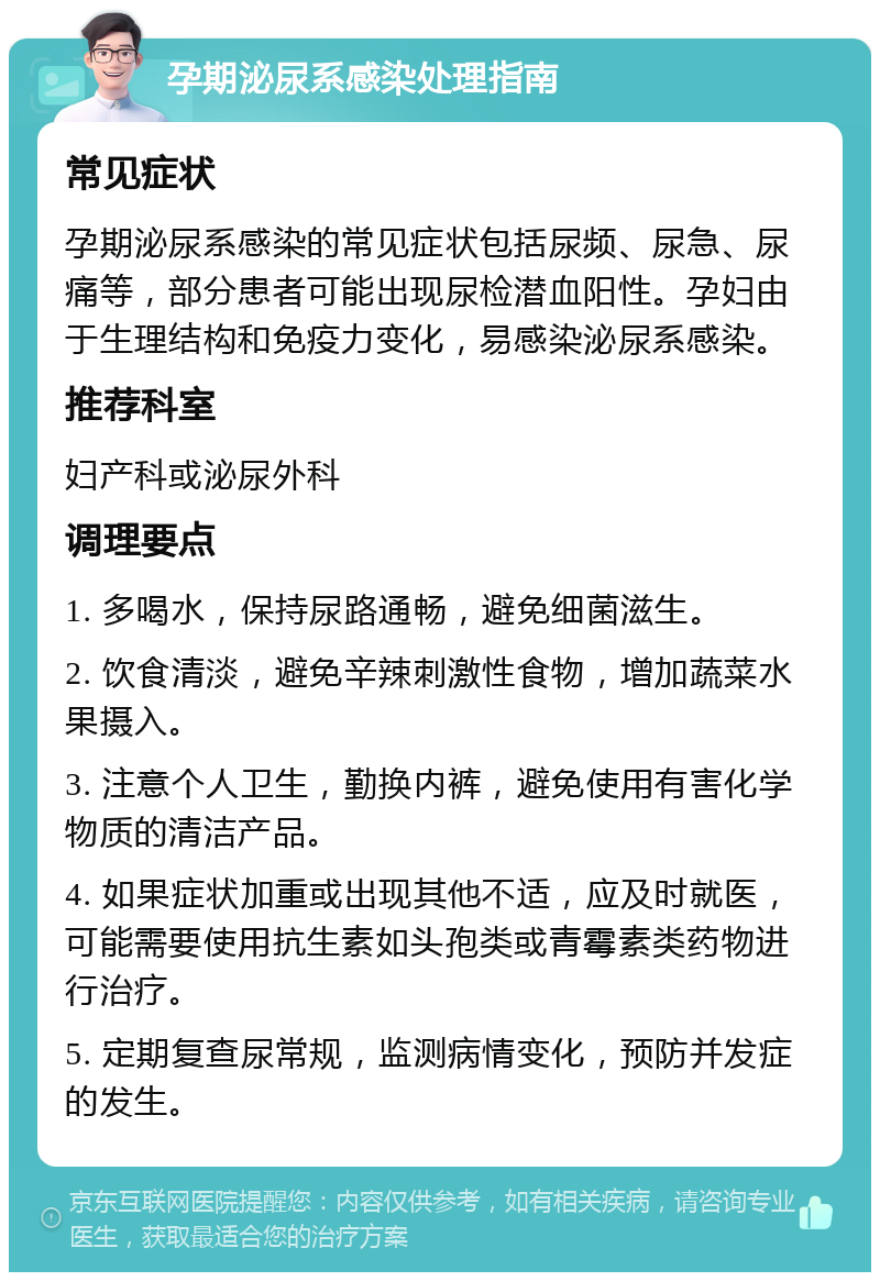 孕期泌尿系感染处理指南 常见症状 孕期泌尿系感染的常见症状包括尿频、尿急、尿痛等，部分患者可能出现尿检潜血阳性。孕妇由于生理结构和免疫力变化，易感染泌尿系感染。 推荐科室 妇产科或泌尿外科 调理要点 1. 多喝水，保持尿路通畅，避免细菌滋生。 2. 饮食清淡，避免辛辣刺激性食物，增加蔬菜水果摄入。 3. 注意个人卫生，勤换内裤，避免使用有害化学物质的清洁产品。 4. 如果症状加重或出现其他不适，应及时就医，可能需要使用抗生素如头孢类或青霉素类药物进行治疗。 5. 定期复查尿常规，监测病情变化，预防并发症的发生。