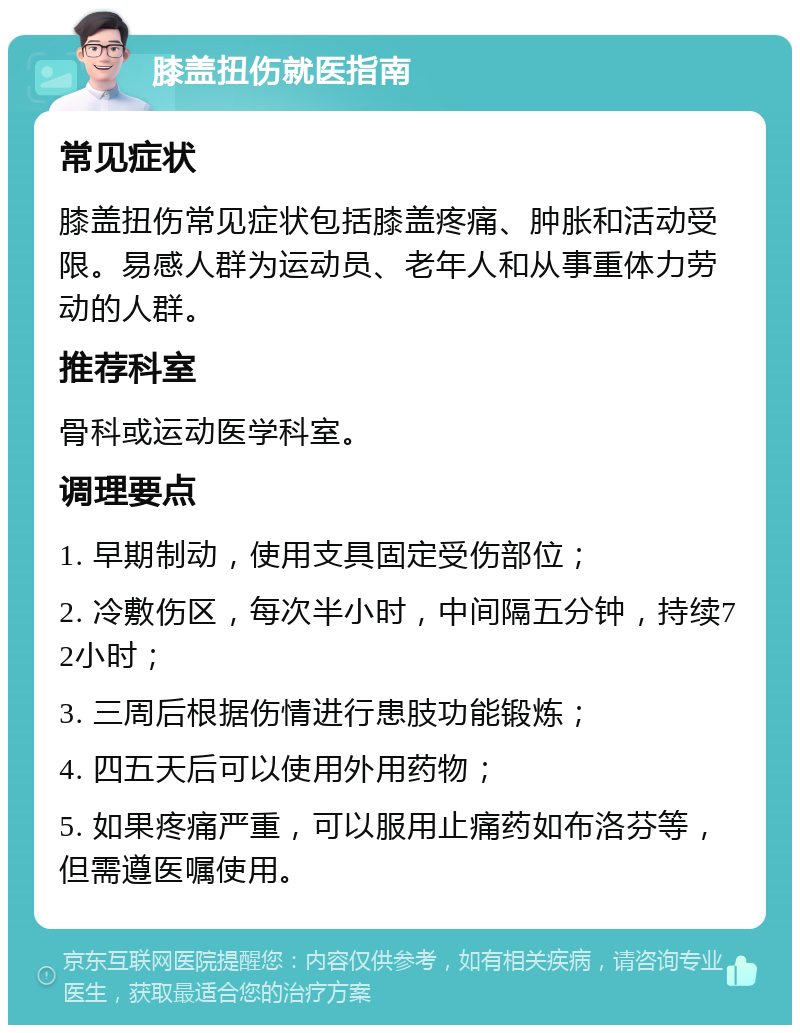 膝盖扭伤就医指南 常见症状 膝盖扭伤常见症状包括膝盖疼痛、肿胀和活动受限。易感人群为运动员、老年人和从事重体力劳动的人群。 推荐科室 骨科或运动医学科室。 调理要点 1. 早期制动，使用支具固定受伤部位； 2. 冷敷伤区，每次半小时，中间隔五分钟，持续72小时； 3. 三周后根据伤情进行患肢功能锻炼； 4. 四五天后可以使用外用药物； 5. 如果疼痛严重，可以服用止痛药如布洛芬等，但需遵医嘱使用。