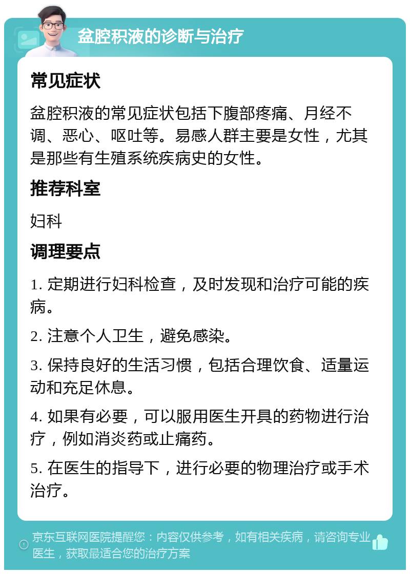 盆腔积液的诊断与治疗 常见症状 盆腔积液的常见症状包括下腹部疼痛、月经不调、恶心、呕吐等。易感人群主要是女性，尤其是那些有生殖系统疾病史的女性。 推荐科室 妇科 调理要点 1. 定期进行妇科检查，及时发现和治疗可能的疾病。 2. 注意个人卫生，避免感染。 3. 保持良好的生活习惯，包括合理饮食、适量运动和充足休息。 4. 如果有必要，可以服用医生开具的药物进行治疗，例如消炎药或止痛药。 5. 在医生的指导下，进行必要的物理治疗或手术治疗。