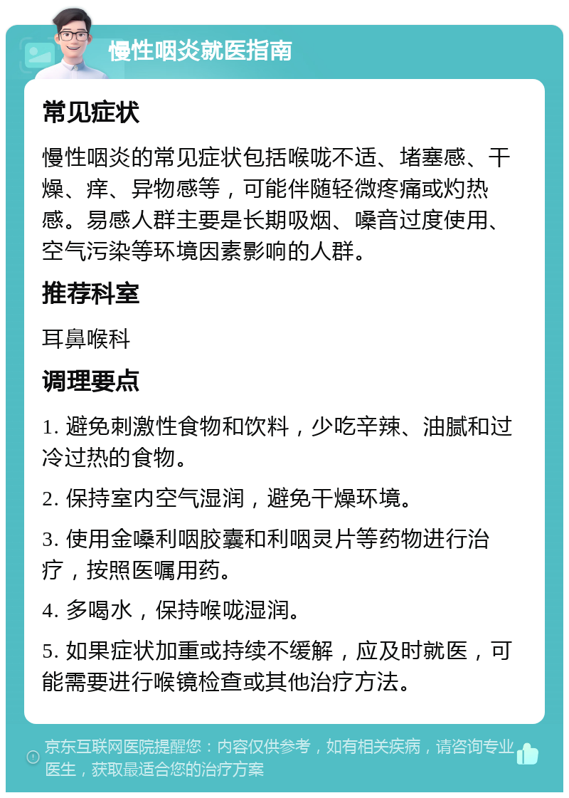 慢性咽炎就医指南 常见症状 慢性咽炎的常见症状包括喉咙不适、堵塞感、干燥、痒、异物感等，可能伴随轻微疼痛或灼热感。易感人群主要是长期吸烟、嗓音过度使用、空气污染等环境因素影响的人群。 推荐科室 耳鼻喉科 调理要点 1. 避免刺激性食物和饮料，少吃辛辣、油腻和过冷过热的食物。 2. 保持室内空气湿润，避免干燥环境。 3. 使用金嗓利咽胶囊和利咽灵片等药物进行治疗，按照医嘱用药。 4. 多喝水，保持喉咙湿润。 5. 如果症状加重或持续不缓解，应及时就医，可能需要进行喉镜检查或其他治疗方法。