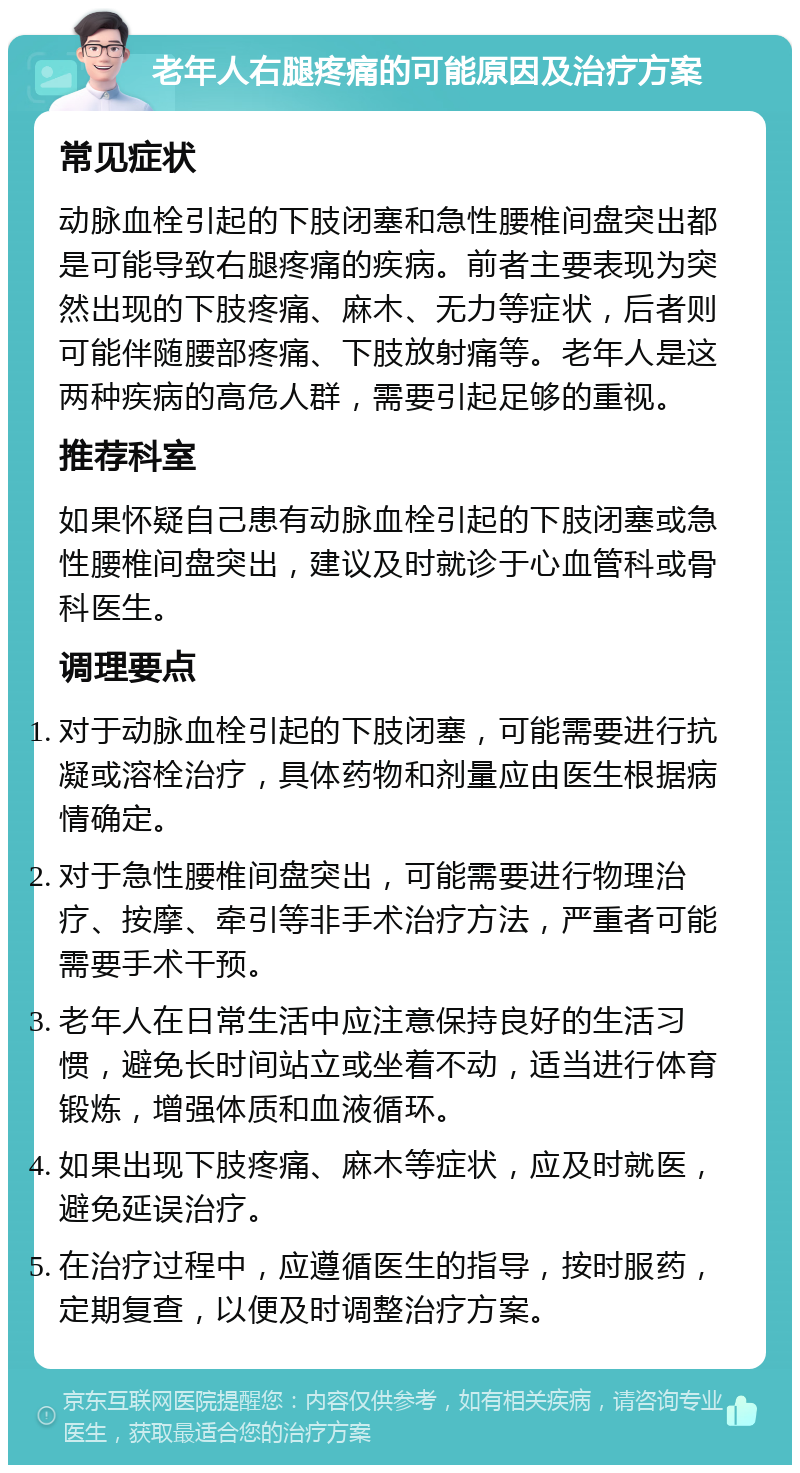 老年人右腿疼痛的可能原因及治疗方案 常见症状 动脉血栓引起的下肢闭塞和急性腰椎间盘突出都是可能导致右腿疼痛的疾病。前者主要表现为突然出现的下肢疼痛、麻木、无力等症状，后者则可能伴随腰部疼痛、下肢放射痛等。老年人是这两种疾病的高危人群，需要引起足够的重视。 推荐科室 如果怀疑自己患有动脉血栓引起的下肢闭塞或急性腰椎间盘突出，建议及时就诊于心血管科或骨科医生。 调理要点 对于动脉血栓引起的下肢闭塞，可能需要进行抗凝或溶栓治疗，具体药物和剂量应由医生根据病情确定。 对于急性腰椎间盘突出，可能需要进行物理治疗、按摩、牵引等非手术治疗方法，严重者可能需要手术干预。 老年人在日常生活中应注意保持良好的生活习惯，避免长时间站立或坐着不动，适当进行体育锻炼，增强体质和血液循环。 如果出现下肢疼痛、麻木等症状，应及时就医，避免延误治疗。 在治疗过程中，应遵循医生的指导，按时服药，定期复查，以便及时调整治疗方案。