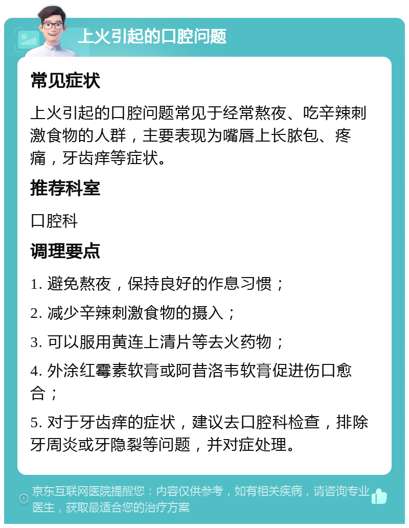 上火引起的口腔问题 常见症状 上火引起的口腔问题常见于经常熬夜、吃辛辣刺激食物的人群，主要表现为嘴唇上长脓包、疼痛，牙齿痒等症状。 推荐科室 口腔科 调理要点 1. 避免熬夜，保持良好的作息习惯； 2. 减少辛辣刺激食物的摄入； 3. 可以服用黄连上清片等去火药物； 4. 外涂红霉素软膏或阿昔洛韦软膏促进伤口愈合； 5. 对于牙齿痒的症状，建议去口腔科检查，排除牙周炎或牙隐裂等问题，并对症处理。