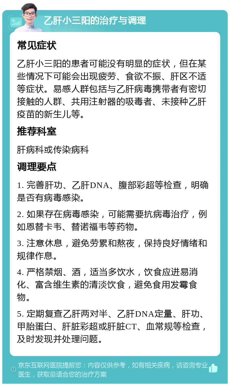 乙肝小三阳的治疗与调理 常见症状 乙肝小三阳的患者可能没有明显的症状，但在某些情况下可能会出现疲劳、食欲不振、肝区不适等症状。易感人群包括与乙肝病毒携带者有密切接触的人群、共用注射器的吸毒者、未接种乙肝疫苗的新生儿等。 推荐科室 肝病科或传染病科 调理要点 1. 完善肝功、乙肝DNA、腹部彩超等检查，明确是否有病毒感染。 2. 如果存在病毒感染，可能需要抗病毒治疗，例如恩替卡韦、替诺福韦等药物。 3. 注意休息，避免劳累和熬夜，保持良好情绪和规律作息。 4. 严格禁烟、酒，适当多饮水，饮食应进易消化、富含维生素的清淡饮食，避免食用发霉食物。 5. 定期复查乙肝两对半、乙肝DNA定量、肝功、甲胎蛋白、肝脏彩超或肝脏CT、血常规等检查，及时发现并处理问题。