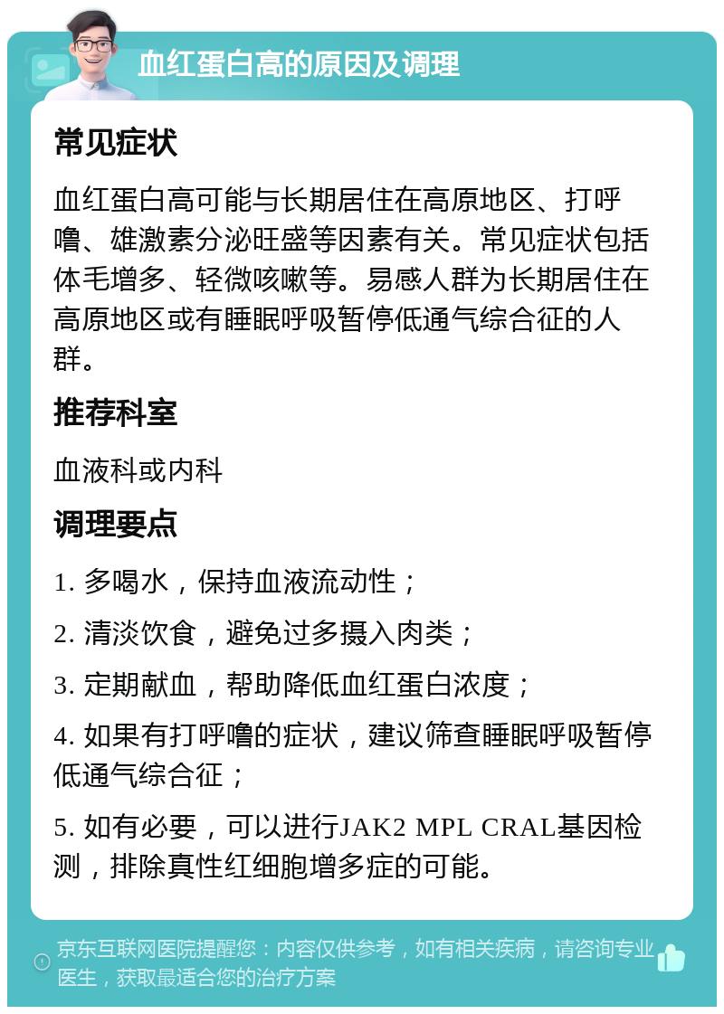 血红蛋白高的原因及调理 常见症状 血红蛋白高可能与长期居住在高原地区、打呼噜、雄激素分泌旺盛等因素有关。常见症状包括体毛增多、轻微咳嗽等。易感人群为长期居住在高原地区或有睡眠呼吸暂停低通气综合征的人群。 推荐科室 血液科或内科 调理要点 1. 多喝水，保持血液流动性； 2. 清淡饮食，避免过多摄入肉类； 3. 定期献血，帮助降低血红蛋白浓度； 4. 如果有打呼噜的症状，建议筛查睡眠呼吸暂停低通气综合征； 5. 如有必要，可以进行JAK2 MPL CRAL基因检测，排除真性红细胞增多症的可能。