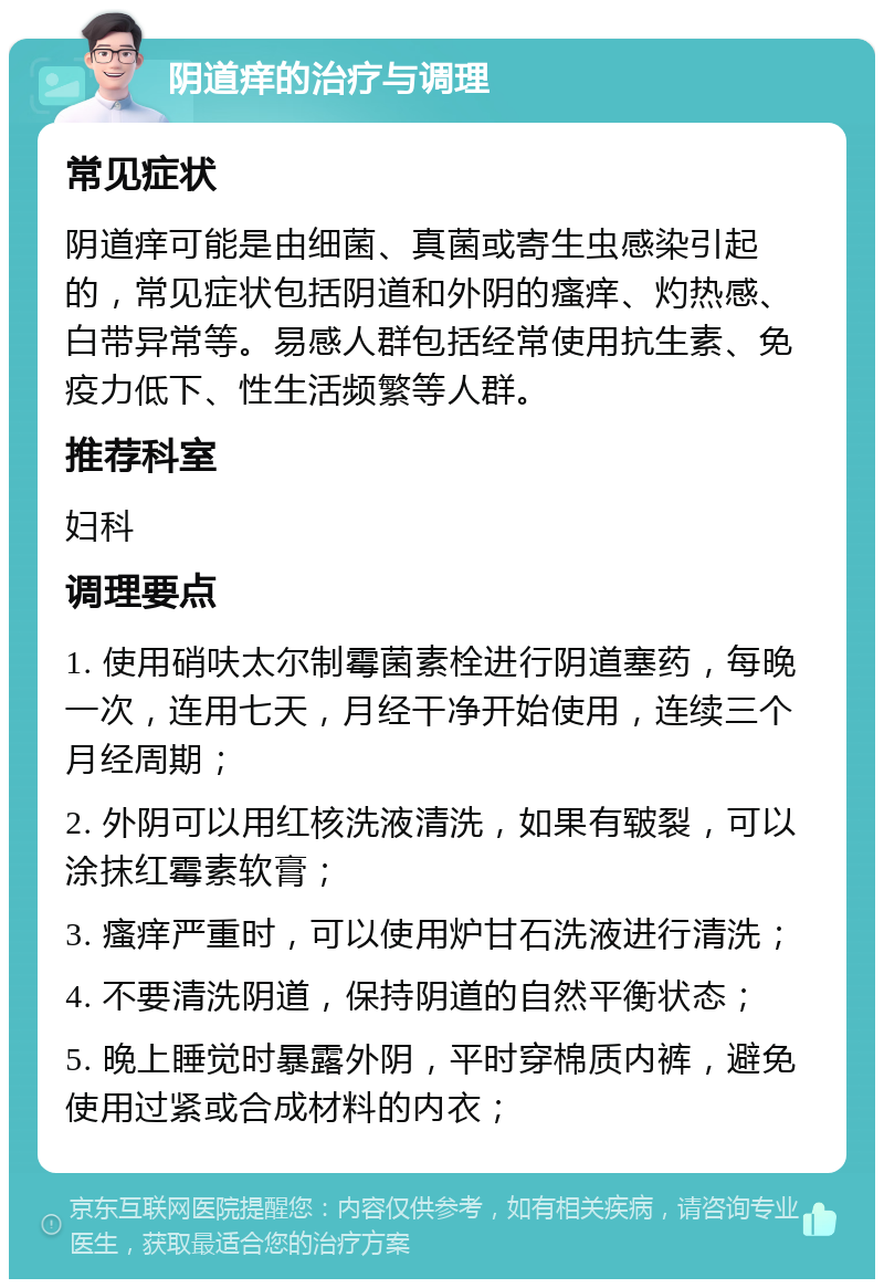 阴道痒的治疗与调理 常见症状 阴道痒可能是由细菌、真菌或寄生虫感染引起的，常见症状包括阴道和外阴的瘙痒、灼热感、白带异常等。易感人群包括经常使用抗生素、免疫力低下、性生活频繁等人群。 推荐科室 妇科 调理要点 1. 使用硝呋太尔制霉菌素栓进行阴道塞药，每晚一次，连用七天，月经干净开始使用，连续三个月经周期； 2. 外阴可以用红核洗液清洗，如果有皲裂，可以涂抹红霉素软膏； 3. 瘙痒严重时，可以使用炉甘石洗液进行清洗； 4. 不要清洗阴道，保持阴道的自然平衡状态； 5. 晚上睡觉时暴露外阴，平时穿棉质内裤，避免使用过紧或合成材料的内衣；