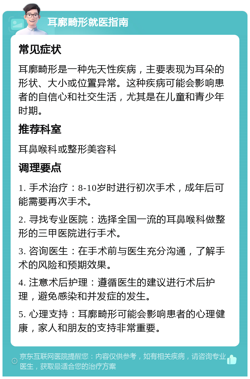 耳廓畸形就医指南 常见症状 耳廓畸形是一种先天性疾病，主要表现为耳朵的形状、大小或位置异常。这种疾病可能会影响患者的自信心和社交生活，尤其是在儿童和青少年时期。 推荐科室 耳鼻喉科或整形美容科 调理要点 1. 手术治疗：8-10岁时进行初次手术，成年后可能需要再次手术。 2. 寻找专业医院：选择全国一流的耳鼻喉科做整形的三甲医院进行手术。 3. 咨询医生：在手术前与医生充分沟通，了解手术的风险和预期效果。 4. 注意术后护理：遵循医生的建议进行术后护理，避免感染和并发症的发生。 5. 心理支持：耳廓畸形可能会影响患者的心理健康，家人和朋友的支持非常重要。