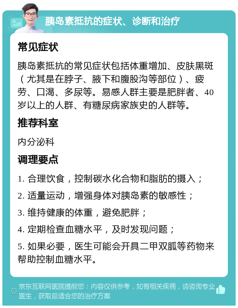 胰岛素抵抗的症状、诊断和治疗 常见症状 胰岛素抵抗的常见症状包括体重增加、皮肤黑斑（尤其是在脖子、腋下和腹股沟等部位）、疲劳、口渴、多尿等。易感人群主要是肥胖者、40岁以上的人群、有糖尿病家族史的人群等。 推荐科室 内分泌科 调理要点 1. 合理饮食，控制碳水化合物和脂肪的摄入； 2. 适量运动，增强身体对胰岛素的敏感性； 3. 维持健康的体重，避免肥胖； 4. 定期检查血糖水平，及时发现问题； 5. 如果必要，医生可能会开具二甲双胍等药物来帮助控制血糖水平。