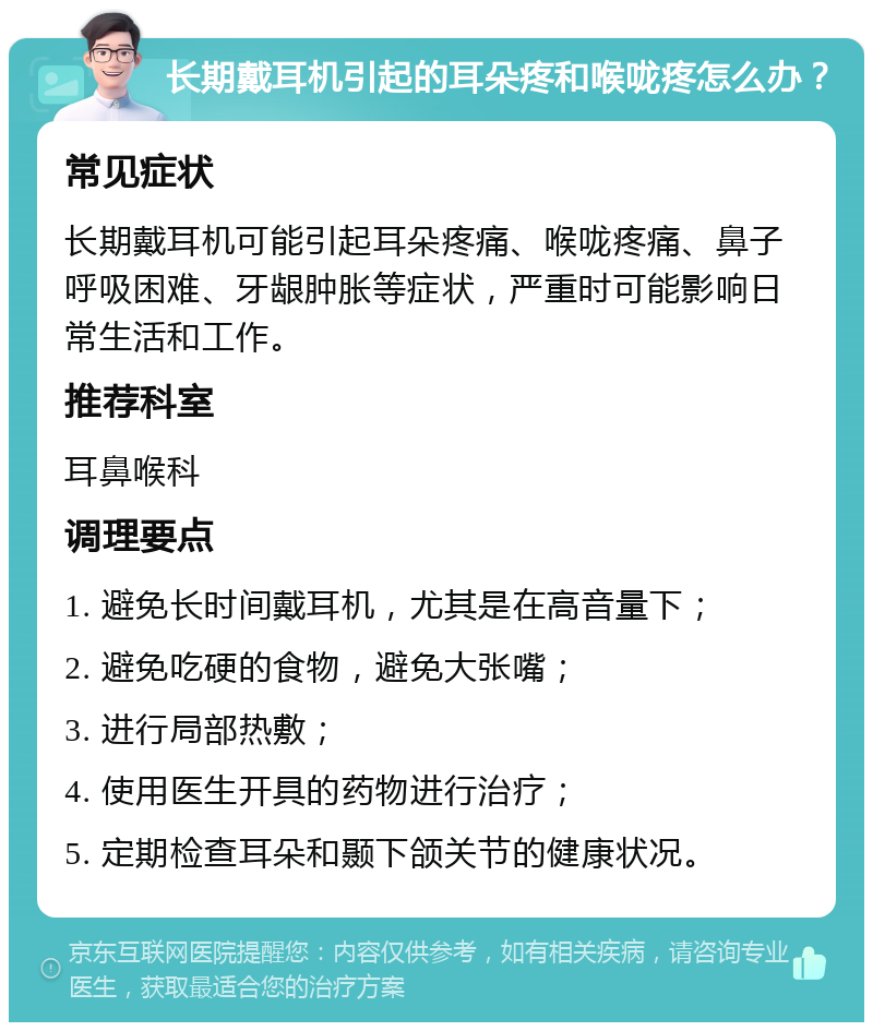 长期戴耳机引起的耳朵疼和喉咙疼怎么办？ 常见症状 长期戴耳机可能引起耳朵疼痛、喉咙疼痛、鼻子呼吸困难、牙龈肿胀等症状，严重时可能影响日常生活和工作。 推荐科室 耳鼻喉科 调理要点 1. 避免长时间戴耳机，尤其是在高音量下； 2. 避免吃硬的食物，避免大张嘴； 3. 进行局部热敷； 4. 使用医生开具的药物进行治疗； 5. 定期检查耳朵和颞下颌关节的健康状况。