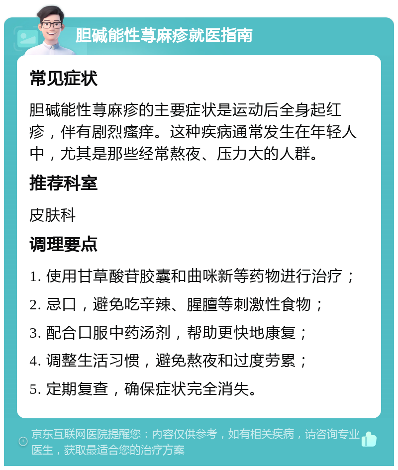 胆碱能性荨麻疹就医指南 常见症状 胆碱能性荨麻疹的主要症状是运动后全身起红疹，伴有剧烈瘙痒。这种疾病通常发生在年轻人中，尤其是那些经常熬夜、压力大的人群。 推荐科室 皮肤科 调理要点 1. 使用甘草酸苷胶囊和曲咪新等药物进行治疗； 2. 忌口，避免吃辛辣、腥膻等刺激性食物； 3. 配合口服中药汤剂，帮助更快地康复； 4. 调整生活习惯，避免熬夜和过度劳累； 5. 定期复查，确保症状完全消失。