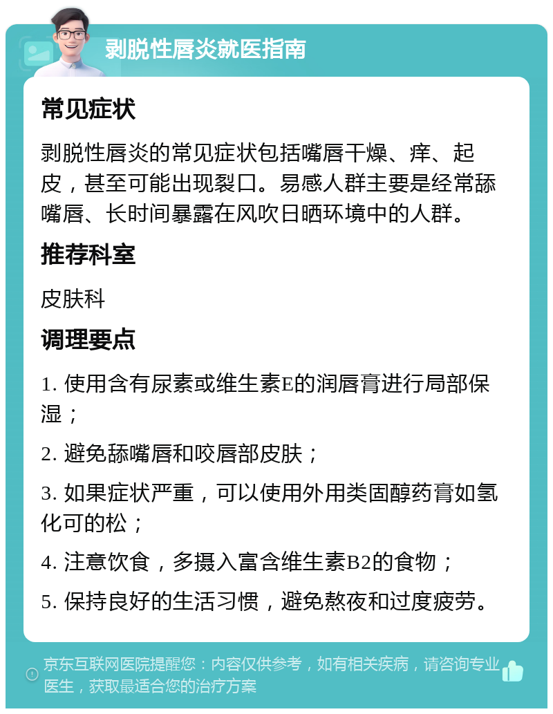 剥脱性唇炎就医指南 常见症状 剥脱性唇炎的常见症状包括嘴唇干燥、痒、起皮，甚至可能出现裂口。易感人群主要是经常舔嘴唇、长时间暴露在风吹日晒环境中的人群。 推荐科室 皮肤科 调理要点 1. 使用含有尿素或维生素E的润唇膏进行局部保湿； 2. 避免舔嘴唇和咬唇部皮肤； 3. 如果症状严重，可以使用外用类固醇药膏如氢化可的松； 4. 注意饮食，多摄入富含维生素B2的食物； 5. 保持良好的生活习惯，避免熬夜和过度疲劳。