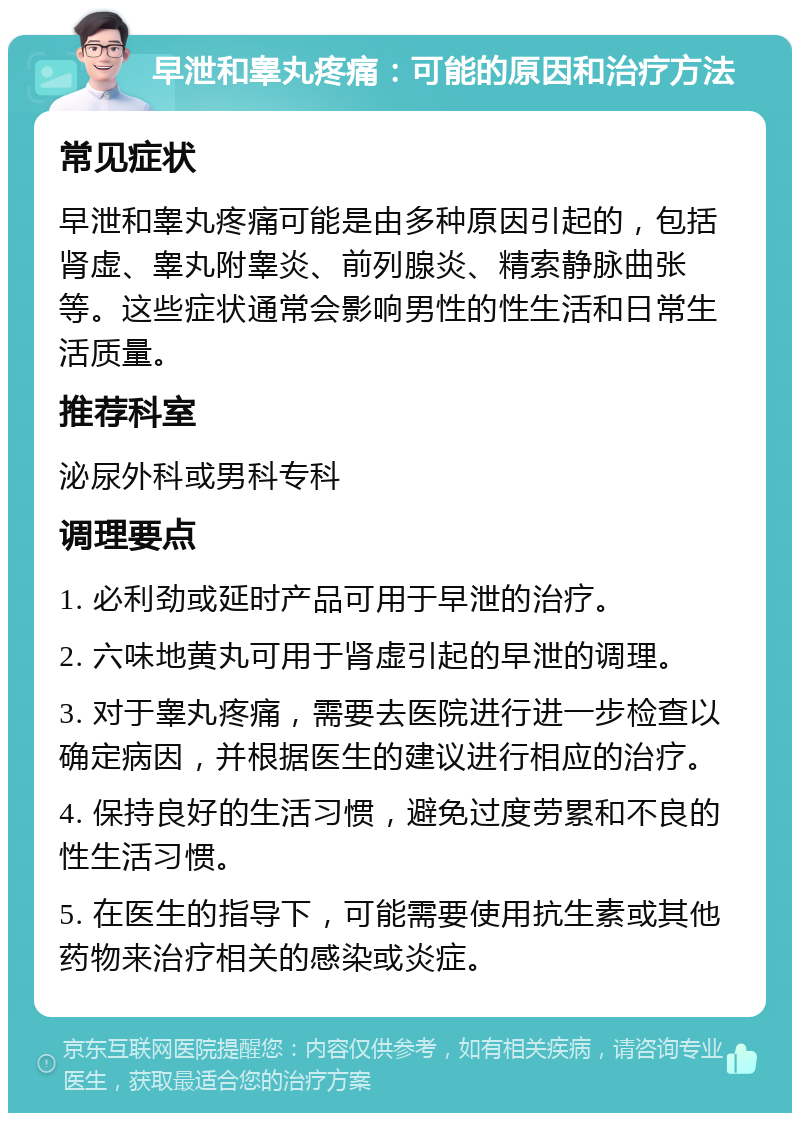 早泄和睾丸疼痛：可能的原因和治疗方法 常见症状 早泄和睾丸疼痛可能是由多种原因引起的，包括肾虚、睾丸附睾炎、前列腺炎、精索静脉曲张等。这些症状通常会影响男性的性生活和日常生活质量。 推荐科室 泌尿外科或男科专科 调理要点 1. 必利劲或延时产品可用于早泄的治疗。 2. 六味地黄丸可用于肾虚引起的早泄的调理。 3. 对于睾丸疼痛，需要去医院进行进一步检查以确定病因，并根据医生的建议进行相应的治疗。 4. 保持良好的生活习惯，避免过度劳累和不良的性生活习惯。 5. 在医生的指导下，可能需要使用抗生素或其他药物来治疗相关的感染或炎症。