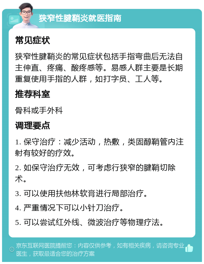 狭窄性腱鞘炎就医指南 常见症状 狭窄性腱鞘炎的常见症状包括手指弯曲后无法自主伸直、疼痛、酸疼感等。易感人群主要是长期重复使用手指的人群，如打字员、工人等。 推荐科室 骨科或手外科 调理要点 1. 保守治疗：减少活动，热敷，类固醇鞘管内注射有较好的疗效。 2. 如保守治疗无效，可考虑行狭窄的腱鞘切除术。 3. 可以使用扶他林软膏进行局部治疗。 4. 严重情况下可以小针刀治疗。 5. 可以尝试红外线、微波治疗等物理疗法。