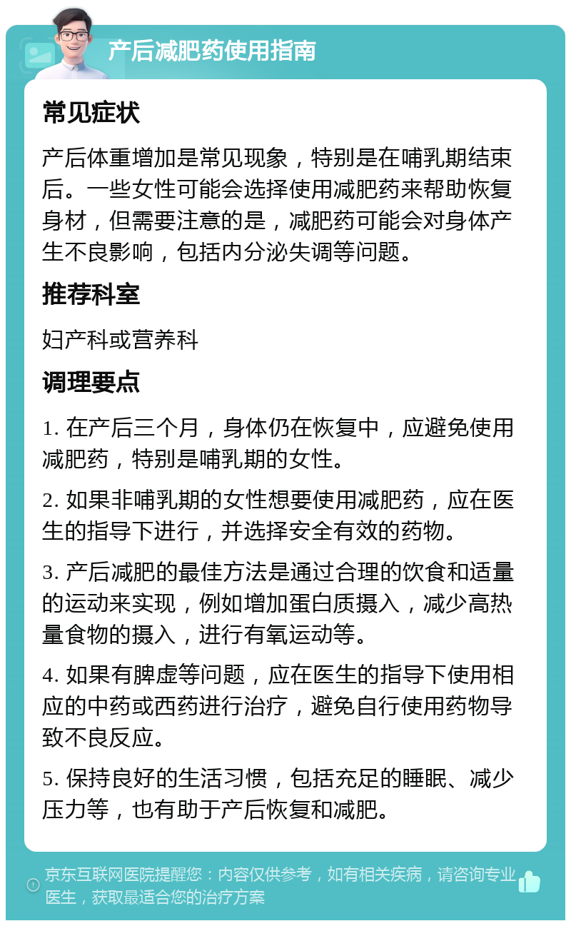 产后减肥药使用指南 常见症状 产后体重增加是常见现象，特别是在哺乳期结束后。一些女性可能会选择使用减肥药来帮助恢复身材，但需要注意的是，减肥药可能会对身体产生不良影响，包括内分泌失调等问题。 推荐科室 妇产科或营养科 调理要点 1. 在产后三个月，身体仍在恢复中，应避免使用减肥药，特别是哺乳期的女性。 2. 如果非哺乳期的女性想要使用减肥药，应在医生的指导下进行，并选择安全有效的药物。 3. 产后减肥的最佳方法是通过合理的饮食和适量的运动来实现，例如增加蛋白质摄入，减少高热量食物的摄入，进行有氧运动等。 4. 如果有脾虚等问题，应在医生的指导下使用相应的中药或西药进行治疗，避免自行使用药物导致不良反应。 5. 保持良好的生活习惯，包括充足的睡眠、减少压力等，也有助于产后恢复和减肥。