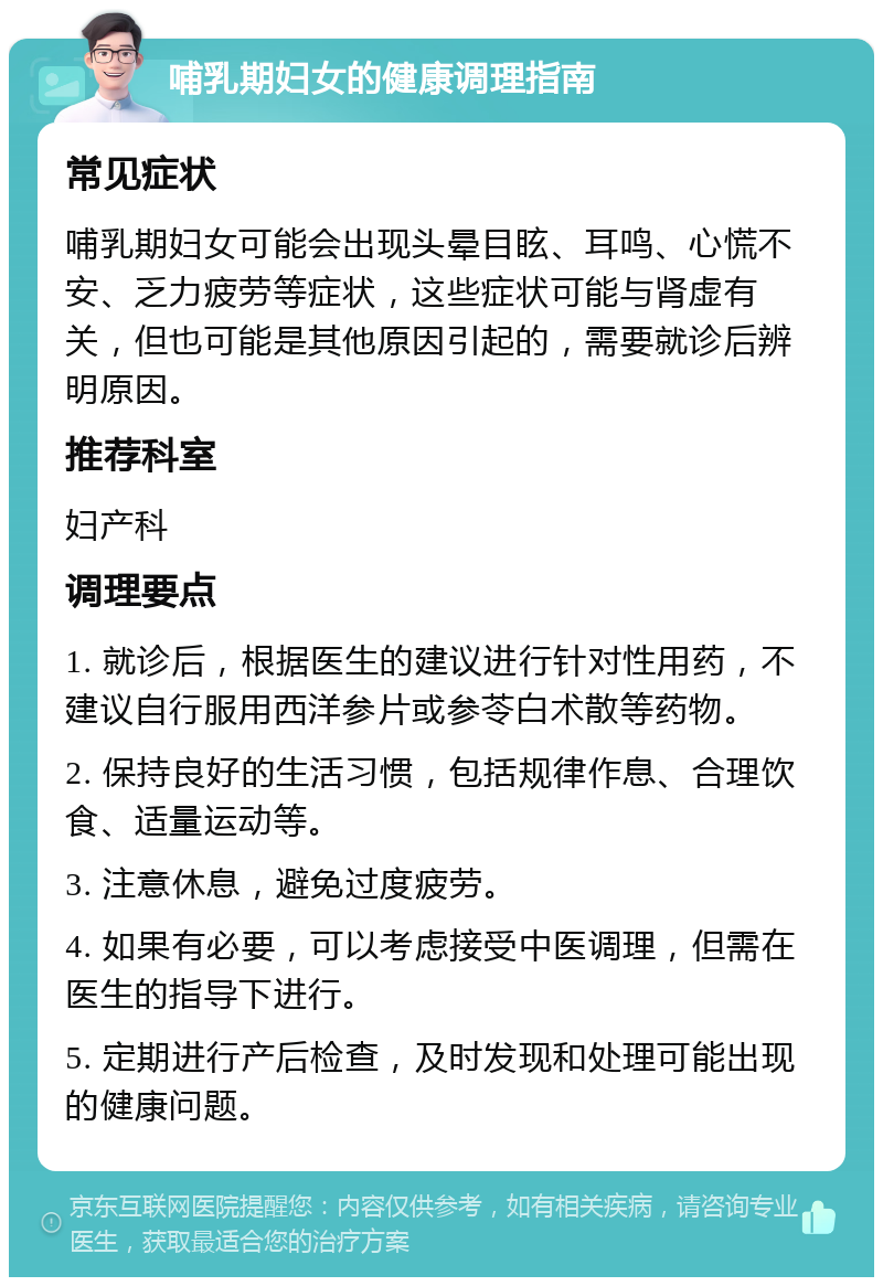 哺乳期妇女的健康调理指南 常见症状 哺乳期妇女可能会出现头晕目眩、耳鸣、心慌不安、乏力疲劳等症状，这些症状可能与肾虚有关，但也可能是其他原因引起的，需要就诊后辨明原因。 推荐科室 妇产科 调理要点 1. 就诊后，根据医生的建议进行针对性用药，不建议自行服用西洋参片或参苓白术散等药物。 2. 保持良好的生活习惯，包括规律作息、合理饮食、适量运动等。 3. 注意休息，避免过度疲劳。 4. 如果有必要，可以考虑接受中医调理，但需在医生的指导下进行。 5. 定期进行产后检查，及时发现和处理可能出现的健康问题。