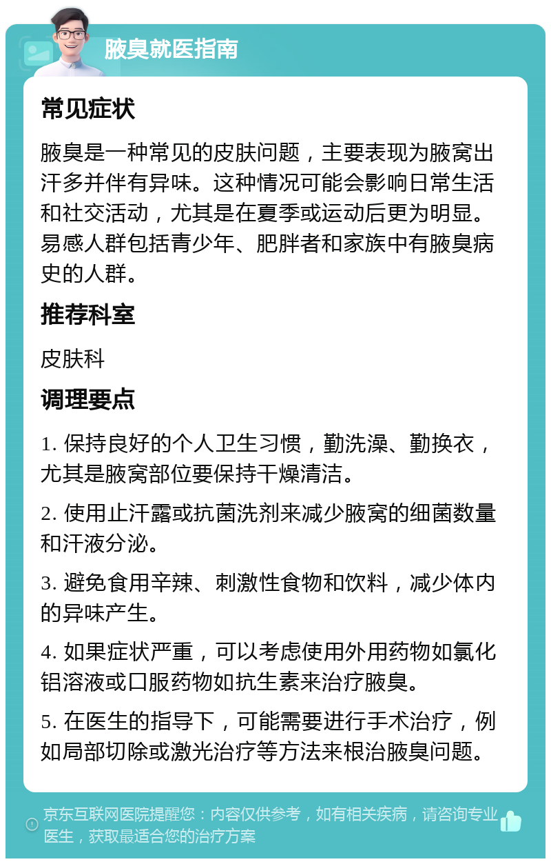 腋臭就医指南 常见症状 腋臭是一种常见的皮肤问题，主要表现为腋窝出汗多并伴有异味。这种情况可能会影响日常生活和社交活动，尤其是在夏季或运动后更为明显。易感人群包括青少年、肥胖者和家族中有腋臭病史的人群。 推荐科室 皮肤科 调理要点 1. 保持良好的个人卫生习惯，勤洗澡、勤换衣，尤其是腋窝部位要保持干燥清洁。 2. 使用止汗露或抗菌洗剂来减少腋窝的细菌数量和汗液分泌。 3. 避免食用辛辣、刺激性食物和饮料，减少体内的异味产生。 4. 如果症状严重，可以考虑使用外用药物如氯化铝溶液或口服药物如抗生素来治疗腋臭。 5. 在医生的指导下，可能需要进行手术治疗，例如局部切除或激光治疗等方法来根治腋臭问题。