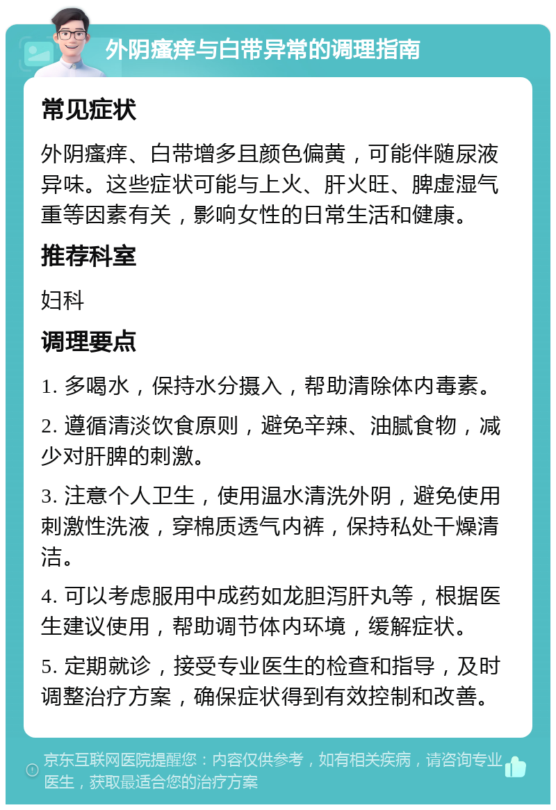 外阴瘙痒与白带异常的调理指南 常见症状 外阴瘙痒、白带增多且颜色偏黄，可能伴随尿液异味。这些症状可能与上火、肝火旺、脾虚湿气重等因素有关，影响女性的日常生活和健康。 推荐科室 妇科 调理要点 1. 多喝水，保持水分摄入，帮助清除体内毒素。 2. 遵循清淡饮食原则，避免辛辣、油腻食物，减少对肝脾的刺激。 3. 注意个人卫生，使用温水清洗外阴，避免使用刺激性洗液，穿棉质透气内裤，保持私处干燥清洁。 4. 可以考虑服用中成药如龙胆泻肝丸等，根据医生建议使用，帮助调节体内环境，缓解症状。 5. 定期就诊，接受专业医生的检查和指导，及时调整治疗方案，确保症状得到有效控制和改善。