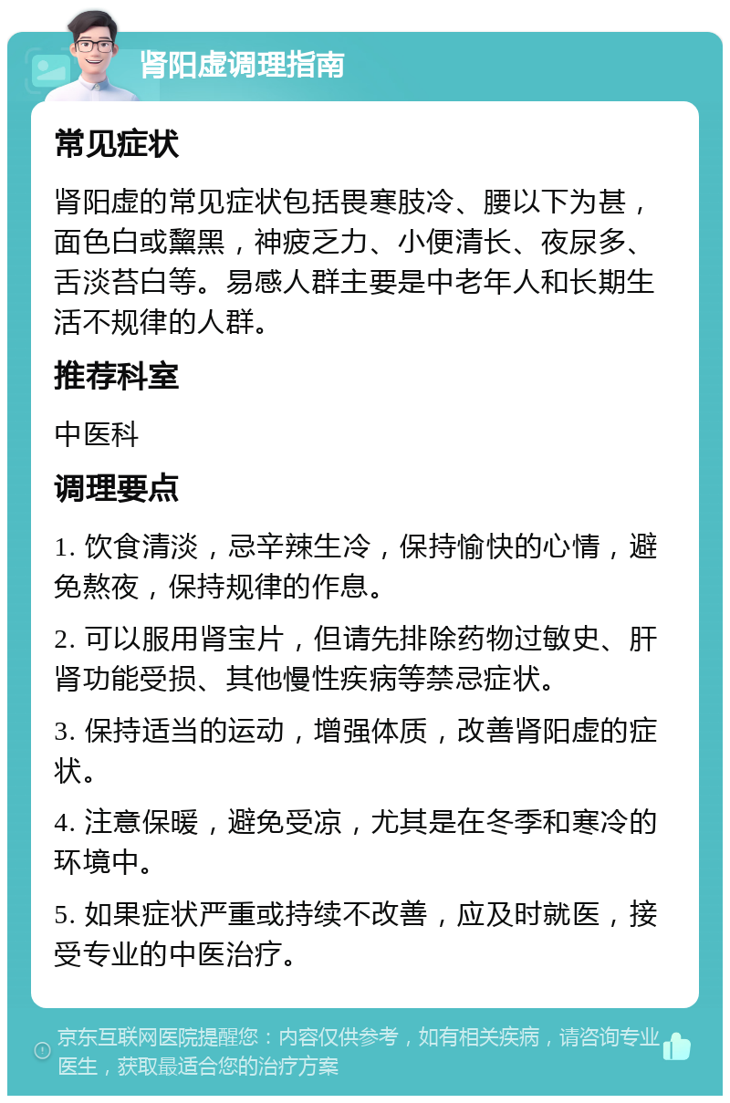 肾阳虚调理指南 常见症状 肾阳虚的常见症状包括畏寒肢冷、腰以下为甚，面色白或黧黑，神疲乏力、小便清长、夜尿多、舌淡苔白等。易感人群主要是中老年人和长期生活不规律的人群。 推荐科室 中医科 调理要点 1. 饮食清淡，忌辛辣生冷，保持愉快的心情，避免熬夜，保持规律的作息。 2. 可以服用肾宝片，但请先排除药物过敏史、肝肾功能受损、其他慢性疾病等禁忌症状。 3. 保持适当的运动，增强体质，改善肾阳虚的症状。 4. 注意保暖，避免受凉，尤其是在冬季和寒冷的环境中。 5. 如果症状严重或持续不改善，应及时就医，接受专业的中医治疗。