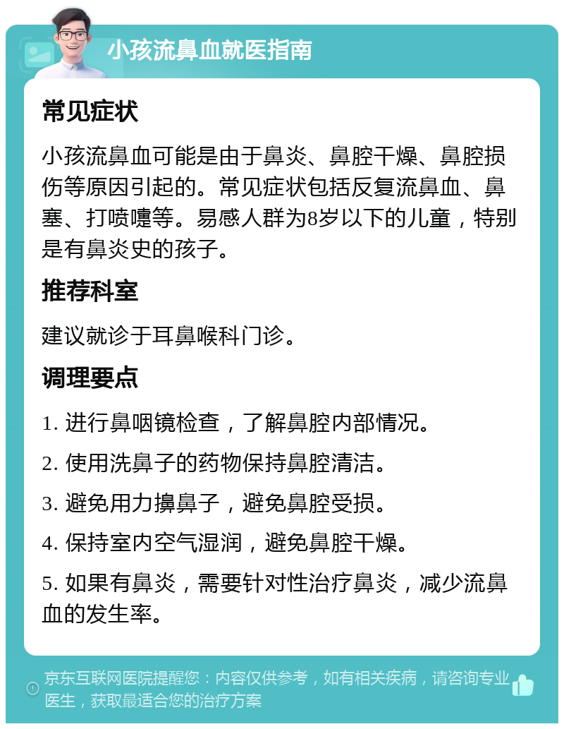 小孩流鼻血就医指南 常见症状 小孩流鼻血可能是由于鼻炎、鼻腔干燥、鼻腔损伤等原因引起的。常见症状包括反复流鼻血、鼻塞、打喷嚏等。易感人群为8岁以下的儿童，特别是有鼻炎史的孩子。 推荐科室 建议就诊于耳鼻喉科门诊。 调理要点 1. 进行鼻咽镜检查，了解鼻腔内部情况。 2. 使用洗鼻子的药物保持鼻腔清洁。 3. 避免用力擤鼻子，避免鼻腔受损。 4. 保持室内空气湿润，避免鼻腔干燥。 5. 如果有鼻炎，需要针对性治疗鼻炎，减少流鼻血的发生率。