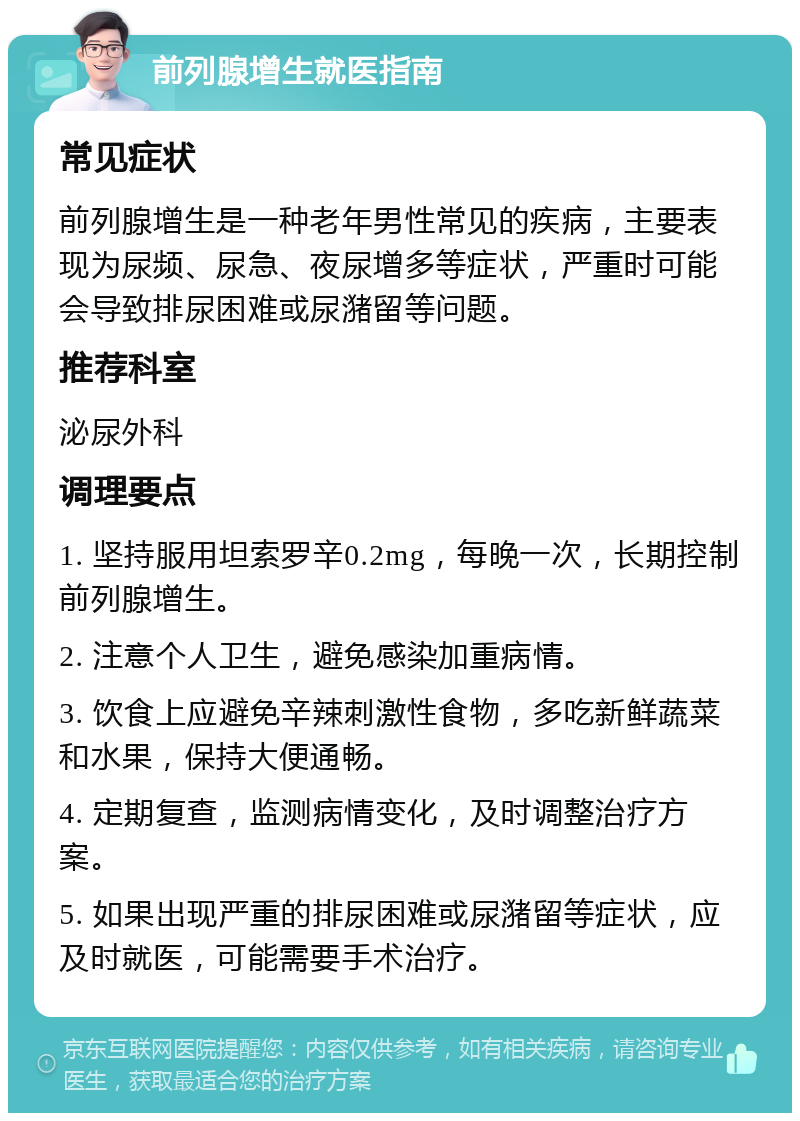 前列腺增生就医指南 常见症状 前列腺增生是一种老年男性常见的疾病，主要表现为尿频、尿急、夜尿增多等症状，严重时可能会导致排尿困难或尿潴留等问题。 推荐科室 泌尿外科 调理要点 1. 坚持服用坦索罗辛0.2mg，每晚一次，长期控制前列腺增生。 2. 注意个人卫生，避免感染加重病情。 3. 饮食上应避免辛辣刺激性食物，多吃新鲜蔬菜和水果，保持大便通畅。 4. 定期复查，监测病情变化，及时调整治疗方案。 5. 如果出现严重的排尿困难或尿潴留等症状，应及时就医，可能需要手术治疗。