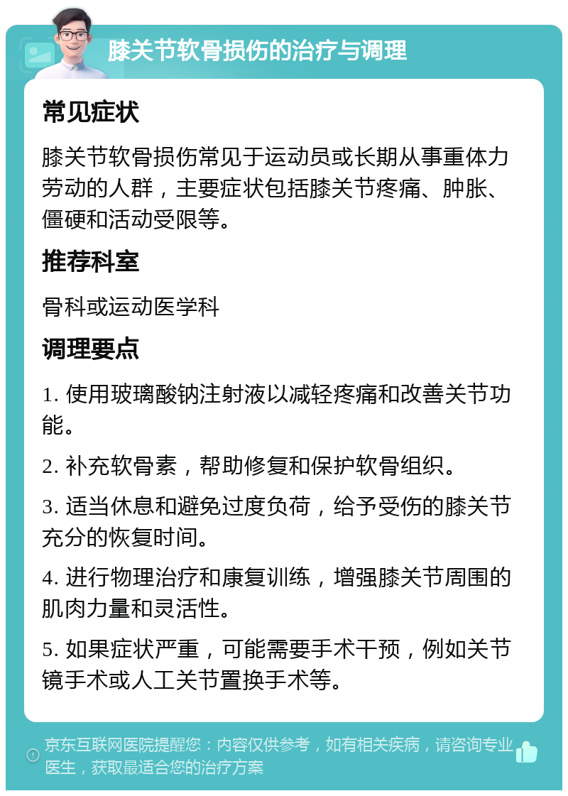 膝关节软骨损伤的治疗与调理 常见症状 膝关节软骨损伤常见于运动员或长期从事重体力劳动的人群，主要症状包括膝关节疼痛、肿胀、僵硬和活动受限等。 推荐科室 骨科或运动医学科 调理要点 1. 使用玻璃酸钠注射液以减轻疼痛和改善关节功能。 2. 补充软骨素，帮助修复和保护软骨组织。 3. 适当休息和避免过度负荷，给予受伤的膝关节充分的恢复时间。 4. 进行物理治疗和康复训练，增强膝关节周围的肌肉力量和灵活性。 5. 如果症状严重，可能需要手术干预，例如关节镜手术或人工关节置换手术等。